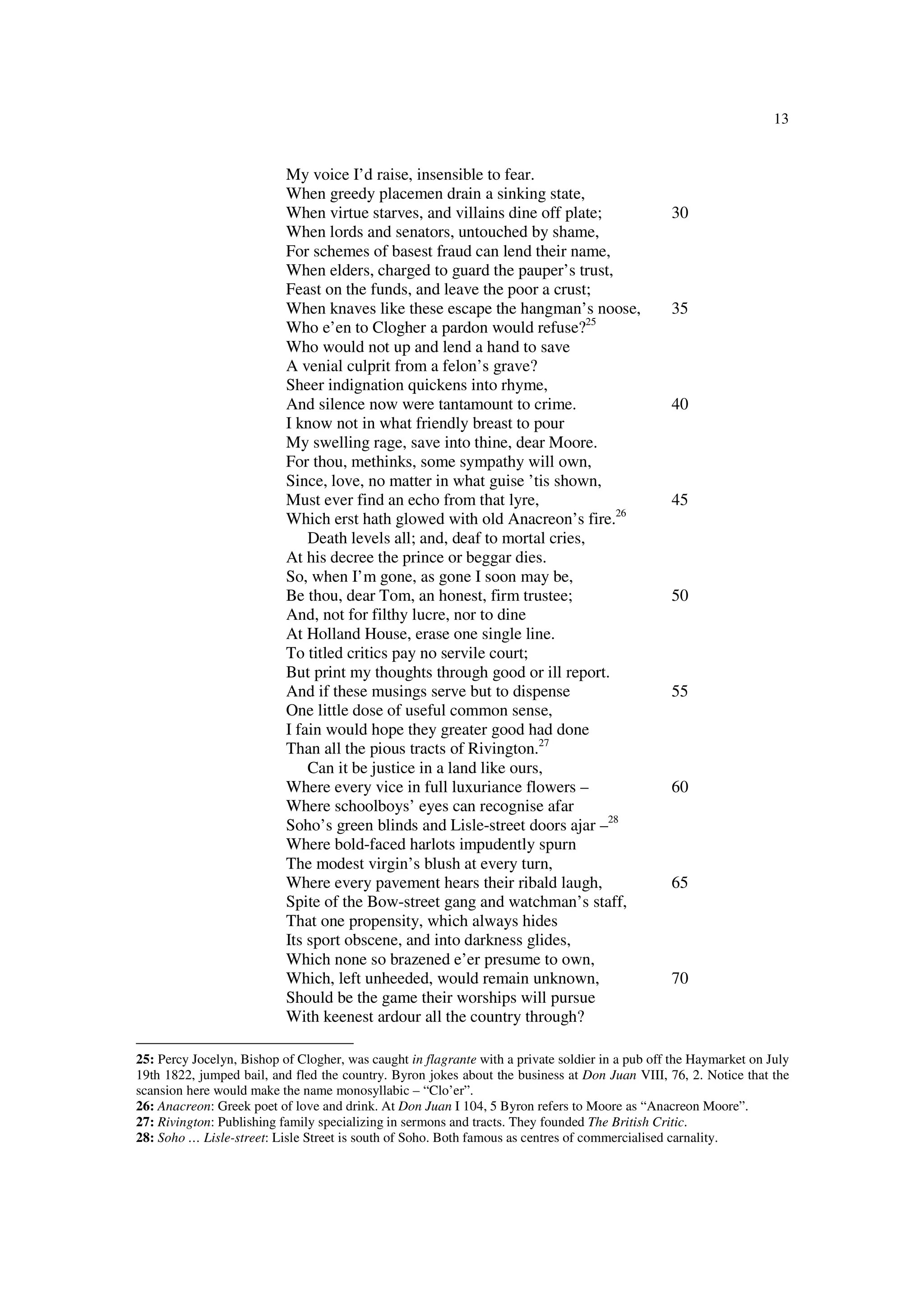 13
My voice I’d raise, insensible to fear.
When greedy placemen drain a sinking state,
When virtue starves, and villains dine off plate; 30
When lords and senators, untouched by shame,
For schemes of basest fraud can lend their name,
When elders, charged to guard the pauper’s trust,
Feast on the funds, and leave the poor a crust;
When knaves like these escape the hangman’s noose, 35
Who e’en to Clogher a pardon would refuse?25
Who would not up and lend a hand to save
A venial culprit from a felon’s grave?
Sheer indignation quickens into rhyme,
And silence now were tantamount to crime. 40
I know not in what friendly breast to pour
My swelling rage, save into thine, dear Moore.
For thou, methinks, some sympathy will own,
Since, love, no matter in what guise ’tis shown,
Must ever find an echo from that lyre, 45
Which erst hath glowed with old Anacreon’s fire.26
Death levels all; and, deaf to mortal cries,
At his decree the prince or beggar dies.
So, when I’m gone, as gone I soon may be,
Be thou, dear Tom, an honest, firm trustee; 50
And, not for filthy lucre, nor to dine
At Holland House, erase one single line.
To titled critics pay no servile court;
But print my thoughts through good or ill report.
And if these musings serve but to dispense 55
One little dose of useful common sense,
I fain would hope they greater good had done
Than all the pious tracts of Rivington.27
Can it be justice in a land like ours,
Where every vice in full luxuriance flowers – 60
Where schoolboys’ eyes can recognise afar
Soho’s green blinds and Lisle-street doors ajar –28
Where bold-faced harlots impudently spurn
The modest virgin’s blush at every turn,
Where every pavement hears their ribald laugh, 65
Spite of the Bow-street gang and watchman’s staff,
That one propensity, which always hides
Its sport obscene, and into darkness glides,
Which none so brazened e’er presume to own,
Which, left unheeded, would remain unknown, 70
Should be the game their worships will pursue
With keenest ardour all the country through?
25: Percy Jocelyn, Bishop of Clogher, was caught in flagrante with a private soldier in a pub off the Haymarket on July
19th 1822, jumped bail, and fled the country. Byron jokes about the business at Don Juan VIII, 76, 2. Notice that the
scansion here would make the name monosyllabic – “Clo’er”.
26: Anacreon: Greek poet of love and drink. At Don Juan I 104, 5 Byron refers to Moore as “Anacreon Moore”.
27: Rivington: Publishing family specializing in sermons and tracts. They founded The British Critic.
28: Soho … Lisle-street: Lisle Street is south of Soho. Both famous as centres of commercialised carnality.
 