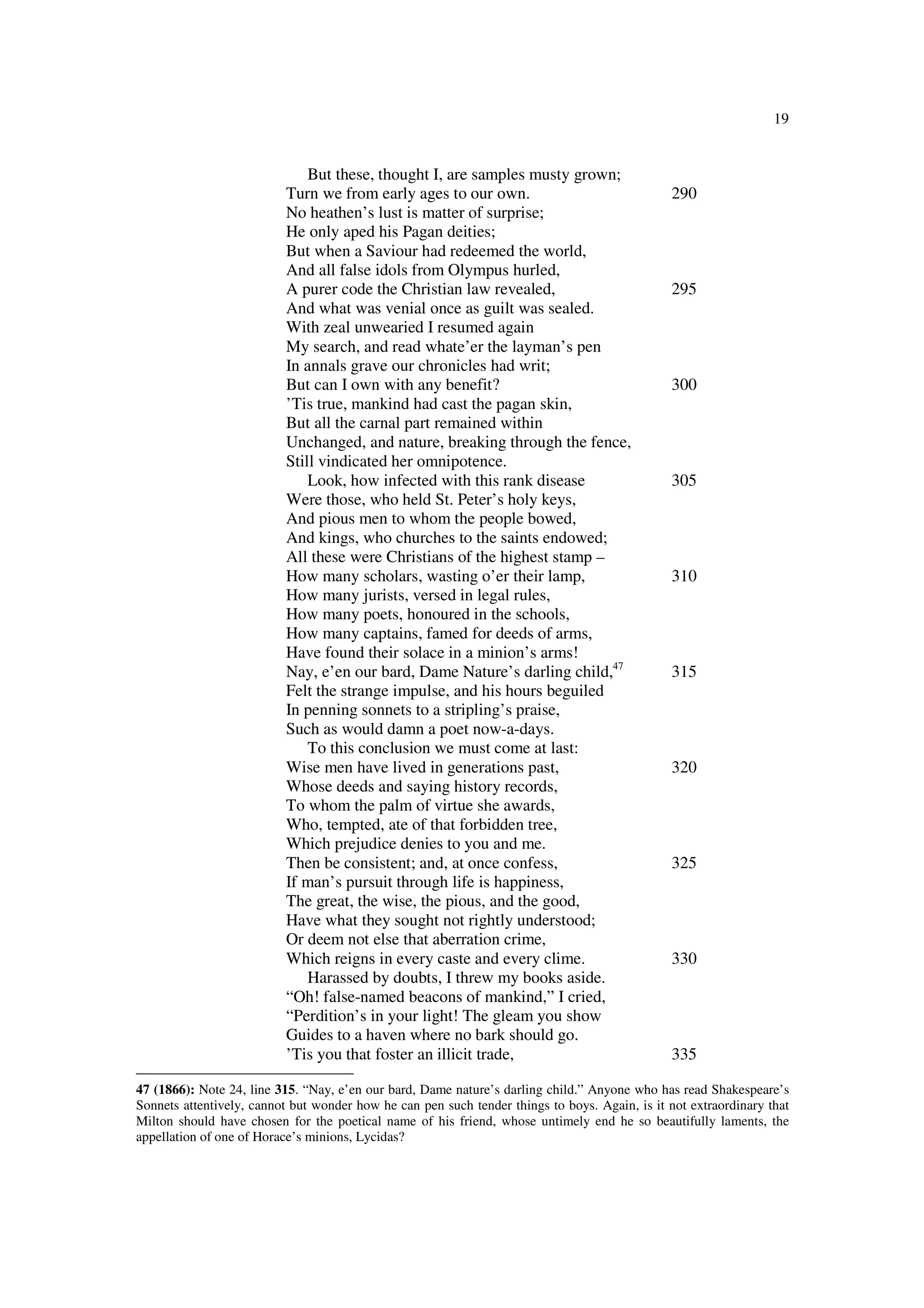 19
But these, thought I, are samples musty grown;
Turn we from early ages to our own. 290
No heathen’s lust is matter of surprise;
He only aped his Pagan deities;
But when a Saviour had redeemed the world,
And all false idols from Olympus hurled,
A purer code the Christian law revealed, 295
And what was venial once as guilt was sealed.
With zeal unwearied I resumed again
My search, and read whate’er the layman’s pen
In annals grave our chronicles had writ;
But can I own with any benefit? 300
’Tis true, mankind had cast the pagan skin,
But all the carnal part remained within
Unchanged, and nature, breaking through the fence,
Still vindicated her omnipotence.
Look, how infected with this rank disease 305
Were those, who held St. Peter’s holy keys,
And pious men to whom the people bowed,
And kings, who churches to the saints endowed;
All these were Christians of the highest stamp –
How many scholars, wasting o’er their lamp, 310
How many jurists, versed in legal rules,
How many poets, honoured in the schools,
How many captains, famed for deeds of arms,
Have found their solace in a minion’s arms!
Nay, e’en our bard, Dame Nature’s darling child,47
315
Felt the strange impulse, and his hours beguiled
In penning sonnets to a stripling’s praise,
Such as would damn a poet now-a-days.
To this conclusion we must come at last:
Wise men have lived in generations past, 320
Whose deeds and saying history records,
To whom the palm of virtue she awards,
Who, tempted, ate of that forbidden tree,
Which prejudice denies to you and me.
Then be consistent; and, at once confess, 325
If man’s pursuit through life is happiness,
The great, the wise, the pious, and the good,
Have what they sought not rightly understood;
Or deem not else that aberration crime,
Which reigns in every caste and every clime. 330
Harassed by doubts, I threw my books aside.
“Oh! false-named beacons of mankind,” I cried,
“Perdition’s in your light! The gleam you show
Guides to a haven where no bark should go.
’Tis you that foster an illicit trade, 335
47 (1866): Note 24, line 315. “Nay, e’en our bard, Dame nature’s darling child.” Anyone who has read Shakespeare’s
Sonnets attentively, cannot but wonder how he can pen such tender things to boys. Again, is it not extraordinary that
Milton should have chosen for the poetical name of his friend, whose untimely end he so beautifully laments, the
appellation of one of Horace’s minions, Lycidas?
 