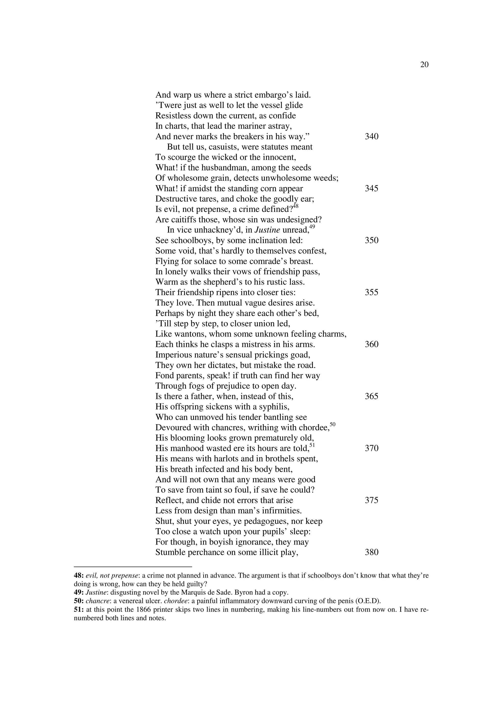 20
And warp us where a strict embargo’s laid.
’Twere just as well to let the vessel glide
Resistless down the current, as confide
In charts, that lead the mariner astray,
And never marks the breakers in his way.” 340
But tell us, casuists, were statutes meant
To scourge the wicked or the innocent,
What! if the husbandman, among the seeds
Of wholesome grain, detects unwholesome weeds;
What! if amidst the standing corn appear 345
Destructive tares, and choke the goodly ear;
Is evil, not prepense, a crime defined?48
Are caitiffs those, whose sin was undesigned?
In vice unhackney’d, in Justine unread,49
See schoolboys, by some inclination led: 350
Some void, that’s hardly to themselves confest,
Flying for solace to some comrade’s breast.
In lonely walks their vows of friendship pass,
Warm as the shepherd’s to his rustic lass.
Their friendship ripens into closer ties: 355
They love. Then mutual vague desires arise.
Perhaps by night they share each other’s bed,
’Till step by step, to closer union led,
Like wantons, whom some unknown feeling charms,
Each thinks he clasps a mistress in his arms. 360
Imperious nature’s sensual prickings goad,
They own her dictates, but mistake the road.
Fond parents, speak! if truth can find her way
Through fogs of prejudice to open day.
Is there a father, when, instead of this, 365
His offspring sickens with a syphilis,
Who can unmoved his tender bantling see
Devoured with chancres, writhing with chordee,50
His blooming looks grown prematurely old,
His manhood wasted ere its hours are told,51
370
His means with harlots and in brothels spent,
His breath infected and his body bent,
And will not own that any means were good
To save from taint so foul, if save he could?
Reflect, and chide not errors that arise 375
Less from design than man’s infirmities.
Shut, shut your eyes, ye pedagogues, nor keep
Too close a watch upon your pupils’ sleep:
For though, in boyish ignorance, they may
Stumble perchance on some illicit play, 380
48: evil, not prepense: a crime not planned in advance. The argument is that if schoolboys don’t know that what they’re
doing is wrong, how can they be held guilty?
49: Justine: disgusting novel by the Marquis de Sade. Byron had a copy.
50: chancre: a venereal ulcer. chordee: a painful inflammatory downward curving of the penis (O.E.D).
51: at this point the 1866 printer skips two lines in numbering, making his line-numbers out from now on. I have re-
numbered both lines and notes.
 