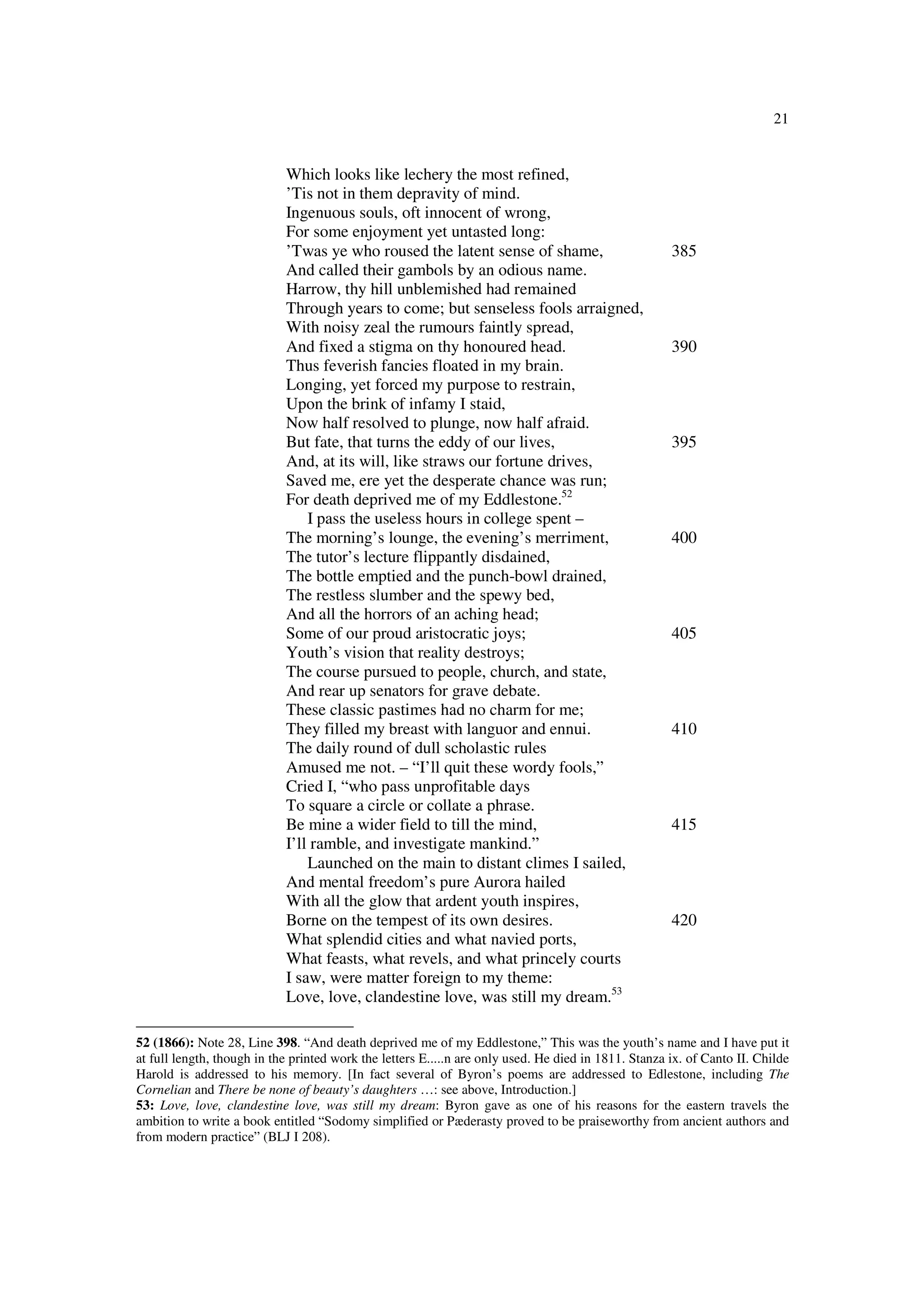 21
Which looks like lechery the most refined,
’Tis not in them depravity of mind.
Ingenuous souls, oft innocent of wrong,
For some enjoyment yet untasted long:
’Twas ye who roused the latent sense of shame, 385
And called their gambols by an odious name.
Harrow, thy hill unblemished had remained
Through years to come; but senseless fools arraigned,
With noisy zeal the rumours faintly spread,
And fixed a stigma on thy honoured head. 390
Thus feverish fancies floated in my brain.
Longing, yet forced my purpose to restrain,
Upon the brink of infamy I staid,
Now half resolved to plunge, now half afraid.
But fate, that turns the eddy of our lives, 395
And, at its will, like straws our fortune drives,
Saved me, ere yet the desperate chance was run;
For death deprived me of my Eddlestone.52
I pass the useless hours in college spent –
The morning’s lounge, the evening’s merriment, 400
The tutor’s lecture flippantly disdained,
The bottle emptied and the punch-bowl drained,
The restless slumber and the spewy bed,
And all the horrors of an aching head;
Some of our proud aristocratic joys; 405
Youth’s vision that reality destroys;
The course pursued to people, church, and state,
And rear up senators for grave debate.
These classic pastimes had no charm for me;
They filled my breast with languor and ennui. 410
The daily round of dull scholastic rules
Amused me not. – “I’ll quit these wordy fools,”
Cried I, “who pass unprofitable days
To square a circle or collate a phrase.
Be mine a wider field to till the mind, 415
I’ll ramble, and investigate mankind.”
Launched on the main to distant climes I sailed,
And mental freedom’s pure Aurora hailed
With all the glow that ardent youth inspires,
Borne on the tempest of its own desires. 420
What splendid cities and what navied ports,
What feasts, what revels, and what princely courts
I saw, were matter foreign to my theme:
Love, love, clandestine love, was still my dream.53
52 (1866): Note 28, Line 398. “And death deprived me of my Eddlestone,” This was the youth’s name and I have put it
at full length, though in the printed work the letters E.....n are only used. He died in 1811. Stanza ix. of Canto II. Childe
Harold is addressed to his memory. [In fact several of Byron’s poems are addressed to Edlestone, including The
Cornelian and There be none of beauty’s daughters …: see above, Introduction.]
53: Love, love, clandestine love, was still my dream: Byron gave as one of his reasons for the eastern travels the
ambition to write a book entitled “Sodomy simplified or Pæderasty proved to be praiseworthy from ancient authors and
from modern practice” (BLJ I 208).
 