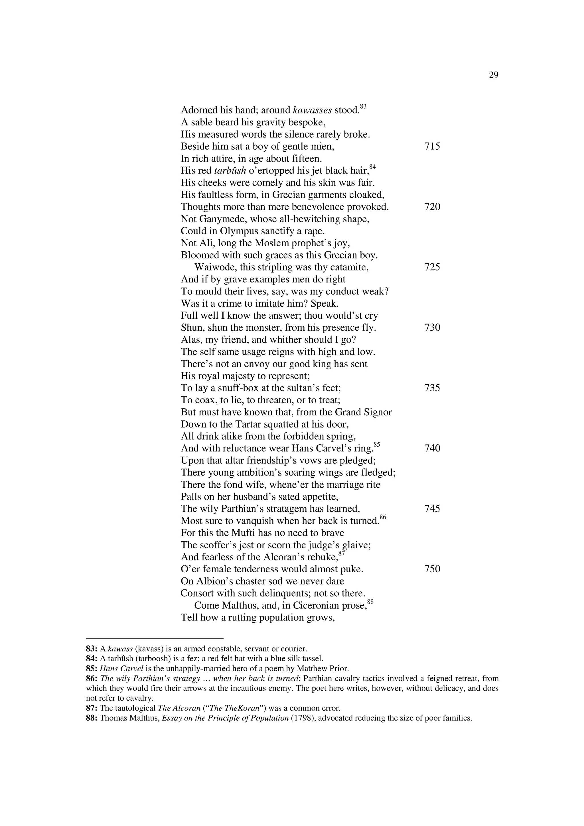 29
Adorned his hand; around kawasses stood.83
A sable beard his gravity bespoke,
His measured words the silence rarely broke.
Beside him sat a boy of gentle mien, 715
In rich attire, in age about fifteen.
His red tarbûsh o’ertopped his jet black hair,84
His cheeks were comely and his skin was fair.
His faultless form, in Grecian garments cloaked,
Thoughts more than mere benevolence provoked. 720
Not Ganymede, whose all-bewitching shape,
Could in Olympus sanctify a rape.
Not Ali, long the Moslem prophet’s joy,
Bloomed with such graces as this Grecian boy.
Waiwode, this stripling was thy catamite, 725
And if by grave examples men do right
To mould their lives, say, was my conduct weak?
Was it a crime to imitate him? Speak.
Full well I know the answer; thou would’st cry
Shun, shun the monster, from his presence fly. 730
Alas, my friend, and whither should I go?
The self same usage reigns with high and low.
There’s not an envoy our good king has sent
His royal majesty to represent;
To lay a snuff-box at the sultan’s feet; 735
To coax, to lie, to threaten, or to treat;
But must have known that, from the Grand Signor
Down to the Tartar squatted at his door,
All drink alike from the forbidden spring,
And with reluctance wear Hans Carvel’s ring.85
740
Upon that altar friendship’s vows are pledged;
There young ambition’s soaring wings are fledged;
There the fond wife, whene’er the marriage rite
Palls on her husband’s sated appetite,
The wily Parthian’s stratagem has learned, 745
Most sure to vanquish when her back is turned.86
For this the Mufti has no need to brave
The scoffer’s jest or scorn the judge’s glaive;
And fearless of the Alcoran’s rebuke,87
O’er female tenderness would almost puke. 750
On Albion’s chaster sod we never dare
Consort with such delinquents; not so there.
Come Malthus, and, in Ciceronian prose,88
Tell how a rutting population grows,
83: A kawass (kavass) is an armed constable, servant or courier.
84: A tarbûsh (tarboosh) is a fez; a red felt hat with a blue silk tassel.
85: Hans Carvel is the unhappily-married hero of a poem by Matthew Prior.
86: The wily Parthian’s strategy … when her back is turned: Parthian cavalry tactics involved a feigned retreat, from
which they would fire their arrows at the incautious enemy. The poet here writes, however, without delicacy, and does
not refer to cavalry.
87: The tautological The Alcoran (“The TheKoran”) was a common error.
88: Thomas Malthus, Essay on the Principle of Population (1798), advocated reducing the size of poor families.
 