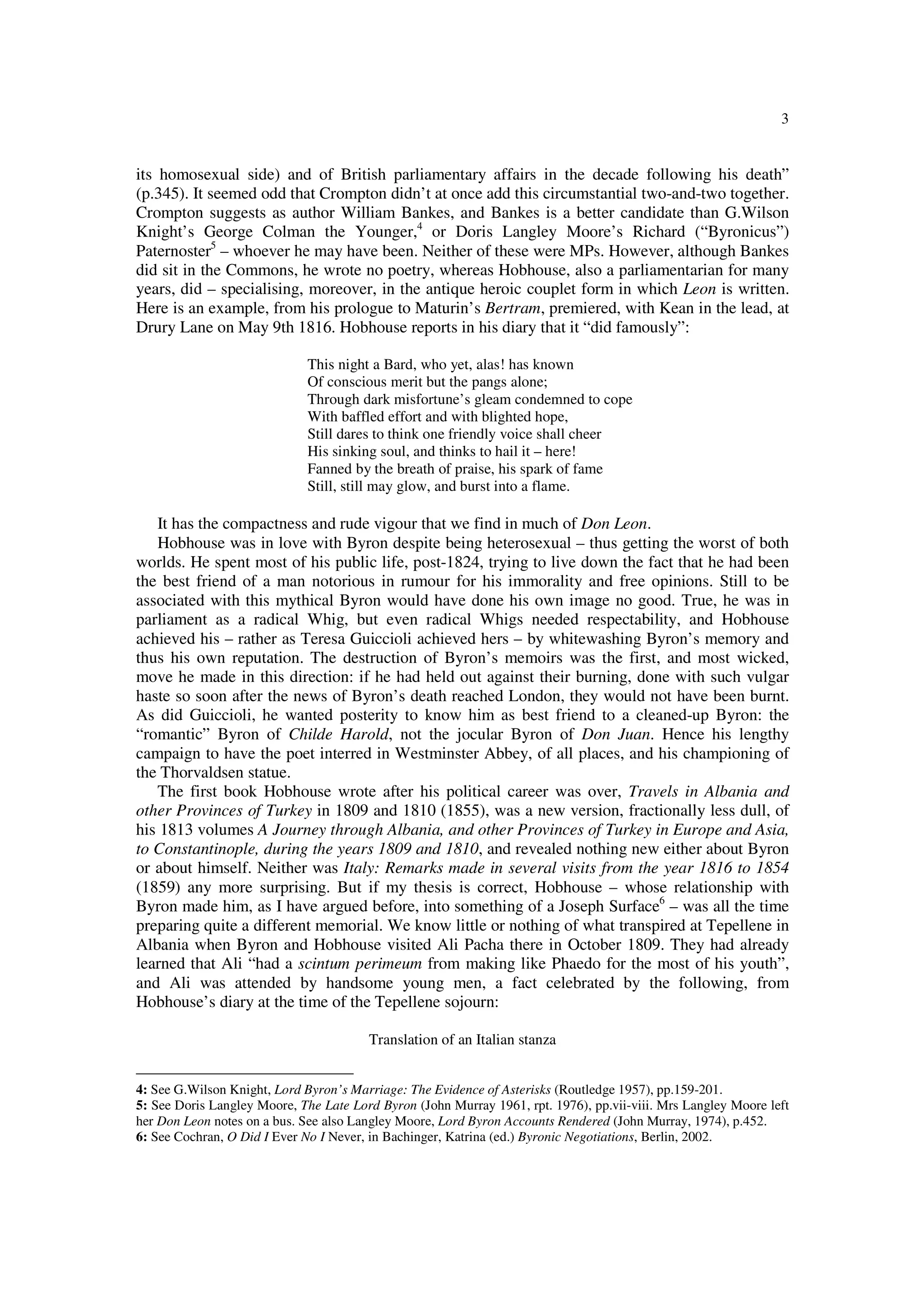 3
its homosexual side) and of British parliamentary affairs in the decade following his death”
(p.345). It seemed odd that Crompton didn’t at once add this circumstantial two-and-two together.
Crompton suggests as author William Bankes, and Bankes is a better candidate than G.Wilson
Knight’s George Colman the Younger,4
or Doris Langley Moore’s Richard (“Byronicus”)
Paternoster5
– whoever he may have been. Neither of these were MPs. However, although Bankes
did sit in the Commons, he wrote no poetry, whereas Hobhouse, also a parliamentarian for many
years, did – specialising, moreover, in the antique heroic couplet form in which Leon is written.
Here is an example, from his prologue to Maturin’s Bertram, premiered, with Kean in the lead, at
Drury Lane on May 9th 1816. Hobhouse reports in his diary that it “did famously”:
This night a Bard, who yet, alas! has known
Of conscious merit but the pangs alone;
Through dark misfortune’s gleam condemned to cope
With baffled effort and with blighted hope,
Still dares to think one friendly voice shall cheer
His sinking soul, and thinks to hail it – here!
Fanned by the breath of praise, his spark of fame
Still, still may glow, and burst into a flame.
It has the compactness and rude vigour that we find in much of Don Leon.
Hobhouse was in love with Byron despite being heterosexual – thus getting the worst of both
worlds. He spent most of his public life, post-1824, trying to live down the fact that he had been
the best friend of a man notorious in rumour for his immorality and free opinions. Still to be
associated with this mythical Byron would have done his own image no good. True, he was in
parliament as a radical Whig, but even radical Whigs needed respectability, and Hobhouse
achieved his – rather as Teresa Guiccioli achieved hers – by whitewashing Byron’s memory and
thus his own reputation. The destruction of Byron’s memoirs was the first, and most wicked,
move he made in this direction: if he had held out against their burning, done with such vulgar
haste so soon after the news of Byron’s death reached London, they would not have been burnt.
As did Guiccioli, he wanted posterity to know him as best friend to a cleaned-up Byron: the
“romantic” Byron of Childe Harold, not the jocular Byron of Don Juan. Hence his lengthy
campaign to have the poet interred in Westminster Abbey, of all places, and his championing of
the Thorvaldsen statue.
The first book Hobhouse wrote after his political career was over, Travels in Albania and
other Provinces of Turkey in 1809 and 1810 (1855), was a new version, fractionally less dull, of
his 1813 volumes A Journey through Albania, and other Provinces of Turkey in Europe and Asia,
to Constantinople, during the years 1809 and 1810, and revealed nothing new either about Byron
or about himself. Neither was Italy: Remarks made in several visits from the year 1816 to 1854
(1859) any more surprising. But if my thesis is correct, Hobhouse – whose relationship with
Byron made him, as I have argued before, into something of a Joseph Surface6
– was all the time
preparing quite a different memorial. We know little or nothing of what transpired at Tepellene in
Albania when Byron and Hobhouse visited Ali Pacha there in October 1809. They had already
learned that Ali “had a scintum perimeum from making like Phaedo for the most of his youth”,
and Ali was attended by handsome young men, a fact celebrated by the following, from
Hobhouse’s diary at the time of the Tepellene sojourn:
Translation of an Italian stanza
4: See G.Wilson Knight, Lord Byron’s Marriage: The Evidence of Asterisks (Routledge 1957), pp.159-201.
5: See Doris Langley Moore, The Late Lord Byron (John Murray 1961, rpt. 1976), pp.vii-viii. Mrs Langley Moore left
her Don Leon notes on a bus. See also Langley Moore, Lord Byron Accounts Rendered (John Murray, 1974), p.452.
6: See Cochran, O Did I Ever No I Never, in Bachinger, Katrina (ed.) Byronic Negotiations, Berlin, 2002.
 