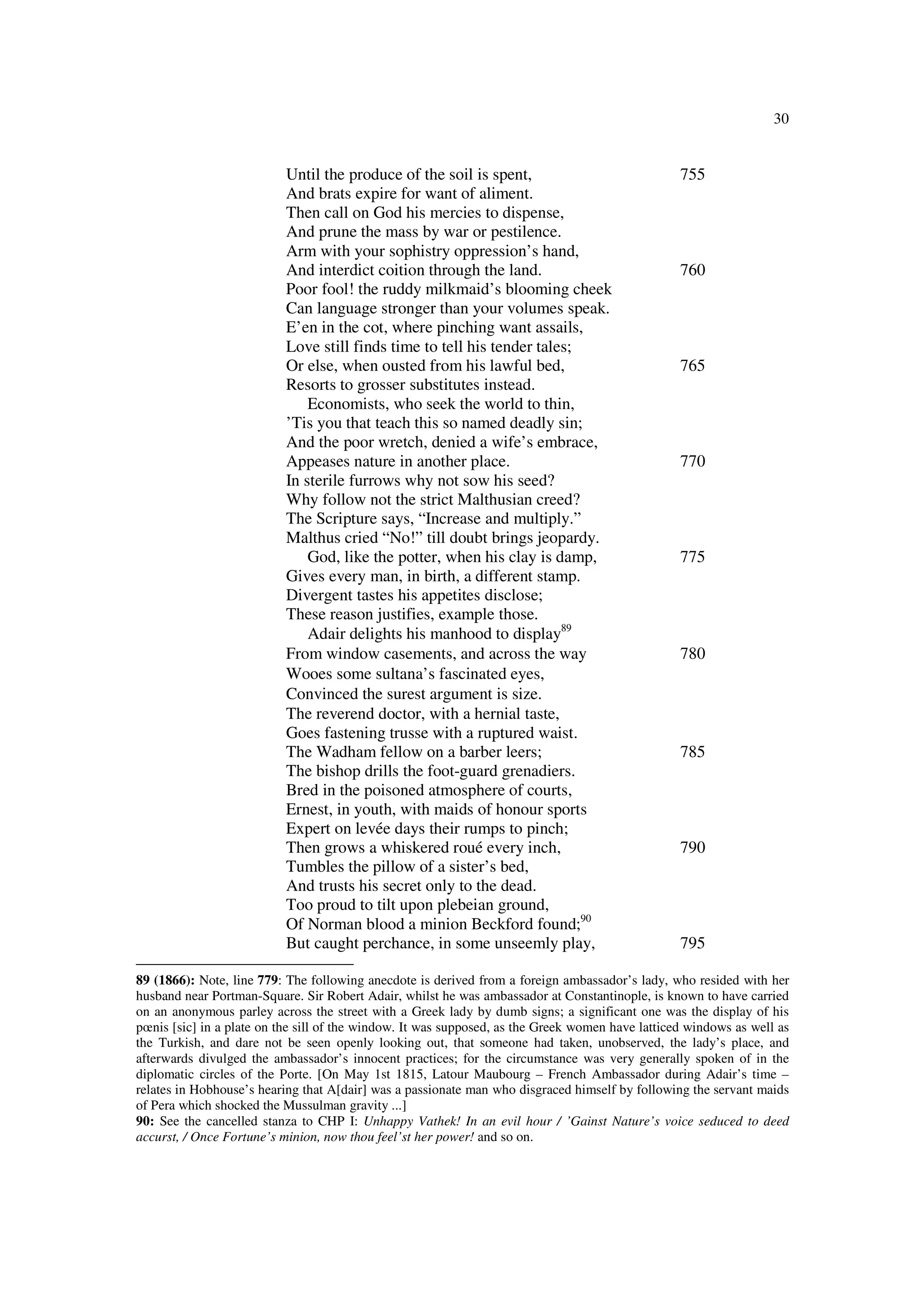 30
Until the produce of the soil is spent, 755
And brats expire for want of aliment.
Then call on God his mercies to dispense,
And prune the mass by war or pestilence.
Arm with your sophistry oppression’s hand,
And interdict coition through the land. 760
Poor fool! the ruddy milkmaid’s blooming cheek
Can language stronger than your volumes speak.
E’en in the cot, where pinching want assails,
Love still finds time to tell his tender tales;
Or else, when ousted from his lawful bed, 765
Resorts to grosser substitutes instead.
Economists, who seek the world to thin,
’Tis you that teach this so named deadly sin;
And the poor wretch, denied a wife’s embrace,
Appeases nature in another place. 770
In sterile furrows why not sow his seed?
Why follow not the strict Malthusian creed?
The Scripture says, “Increase and multiply.”
Malthus cried “No!” till doubt brings jeopardy.
God, like the potter, when his clay is damp, 775
Gives every man, in birth, a different stamp.
Divergent tastes his appetites disclose;
These reason justifies, example those.
Adair delights his manhood to display89
From window casements, and across the way 780
Wooes some sultana’s fascinated eyes,
Convinced the surest argument is size.
The reverend doctor, with a hernial taste,
Goes fastening trusse with a ruptured waist.
The Wadham fellow on a barber leers; 785
The bishop drills the foot-guard grenadiers.
Bred in the poisoned atmosphere of courts,
Ernest, in youth, with maids of honour sports
Expert on levée days their rumps to pinch;
Then grows a whiskered roué every inch, 790
Tumbles the pillow of a sister’s bed,
And trusts his secret only to the dead.
Too proud to tilt upon plebeian ground,
Of Norman blood a minion Beckford found;90
But caught perchance, in some unseemly play, 795
89 (1866): Note, line 779: The following anecdote is derived from a foreign ambassador’s lady, who resided with her
husband near Portman-Square. Sir Robert Adair, whilst he was ambassador at Constantinople, is known to have carried
on an anonymous parley across the street with a Greek lady by dumb signs; a significant one was the display of his
pœnis [sic] in a plate on the sill of the window. It was supposed, as the Greek women have latticed windows as well as
the Turkish, and dare not be seen openly looking out, that someone had taken, unobserved, the lady’s place, and
afterwards divulged the ambassador’s innocent practices; for the circumstance was very generally spoken of in the
diplomatic circles of the Porte. [On May 1st 1815, Latour Maubourg – French Ambassador during Adair’s time –
relates in Hobhouse’s hearing that A[dair] was a passionate man who disgraced himself by following the servant maids
of Pera which shocked the Mussulman gravity ...]
90: See the cancelled stanza to CHP I: Unhappy Vathek! In an evil hour / ’Gainst Nature’s voice seduced to deed
accurst, / Once Fortune’s minion, now thou feel’st her power! and so on.
 