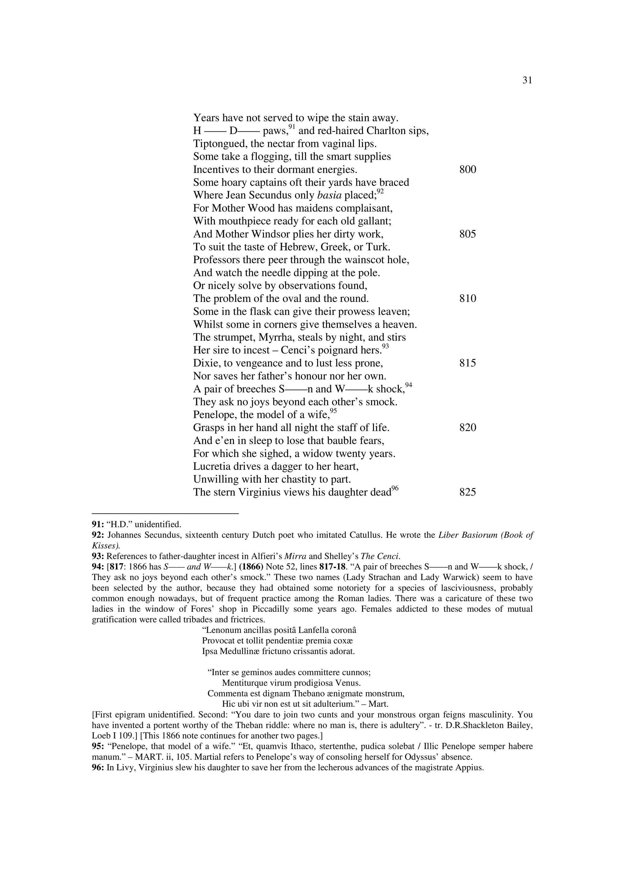31
Years have not served to wipe the stain away.
H —— D—— paws,91
and red-haired Charlton sips,
Tiptongued, the nectar from vaginal lips.
Some take a flogging, till the smart supplies
Incentives to their dormant energies. 800
Some hoary captains oft their yards have braced
Where Jean Secundus only basia placed;92
For Mother Wood has maidens complaisant,
With mouthpiece ready for each old gallant;
And Mother Windsor plies her dirty work, 805
To suit the taste of Hebrew, Greek, or Turk.
Professors there peer through the wainscot hole,
And watch the needle dipping at the pole.
Or nicely solve by observations found,
The problem of the oval and the round. 810
Some in the flask can give their prowess leaven;
Whilst some in corners give themselves a heaven.
The strumpet, Myrrha, steals by night, and stirs
Her sire to incest – Cenci’s poignard hers.93
Dixie, to vengeance and to lust less prone, 815
Nor saves her father’s honour nor her own.
A pair of breeches S——n and W——k shock,94
They ask no joys beyond each other’s smock.
Penelope, the model of a wife,95
Grasps in her hand all night the staff of life. 820
And e’en in sleep to lose that bauble fears,
For which she sighed, a widow twenty years.
Lucretia drives a dagger to her heart,
Unwilling with her chastity to part.
The stern Virginius views his daughter dead96
825
91: “H.D.” unidentified.
92: Johannes Secundus, sixteenth century Dutch poet who imitated Catullus. He wrote the Liber Basiorum (Book of
Kisses).
93: References to father-daughter incest in Alfieri’s Mirra and Shelley’s The Cenci.
94: [817: 1866 has S—— and W——k.] (1866) Note 52, lines 817-18. “A pair of breeches S——n and W——k shock, /
They ask no joys beyond each other’s smock.” These two names (Lady Strachan and Lady Warwick) seem to have
been selected by the author, because they had obtained some notoriety for a species of lasciviousness, probably
common enough nowadays, but of frequent practice among the Roman ladies. There was a caricature of these two
ladies in the window of Fores’ shop in Piccadilly some years ago. Females addicted to these modes of mutual
gratification were called tribades and frictrices.
“Lenonum ancillas positâ Lanfella coronâ
Provocat et tollit pendentiæ premia coxæ
Ipsa Medullinæ frictuno crissantis adorat.
“Inter se geminos audes committere cunnos;
Mentiturque virum prodigiosa Venus.
Commenta est dignam Thebano ænigmate monstrum,
Hic ubi vir non est ut sit adulterium.” – Mart.
[First epigram unidentified. Second: “You dare to join two cunts and your monstrous organ feigns masculinity. You
have invented a portent worthy of the Theban riddle: where no man is, there is adultery”. - tr. D.R.Shackleton Bailey,
Loeb I 109.] [This 1866 note continues for another two pages.]
95: “Penelope, that model of a wife.” “Et, quamvis Ithaco, stertenthe, pudica solebat / Illic Penelope semper habere
manum.” – MART. ii, 105. Martial refers to Penelope’s way of consoling herself for Odyssus’ absence.
96: In Livy, Virginius slew his daughter to save her from the lecherous advances of the magistrate Appius.
 