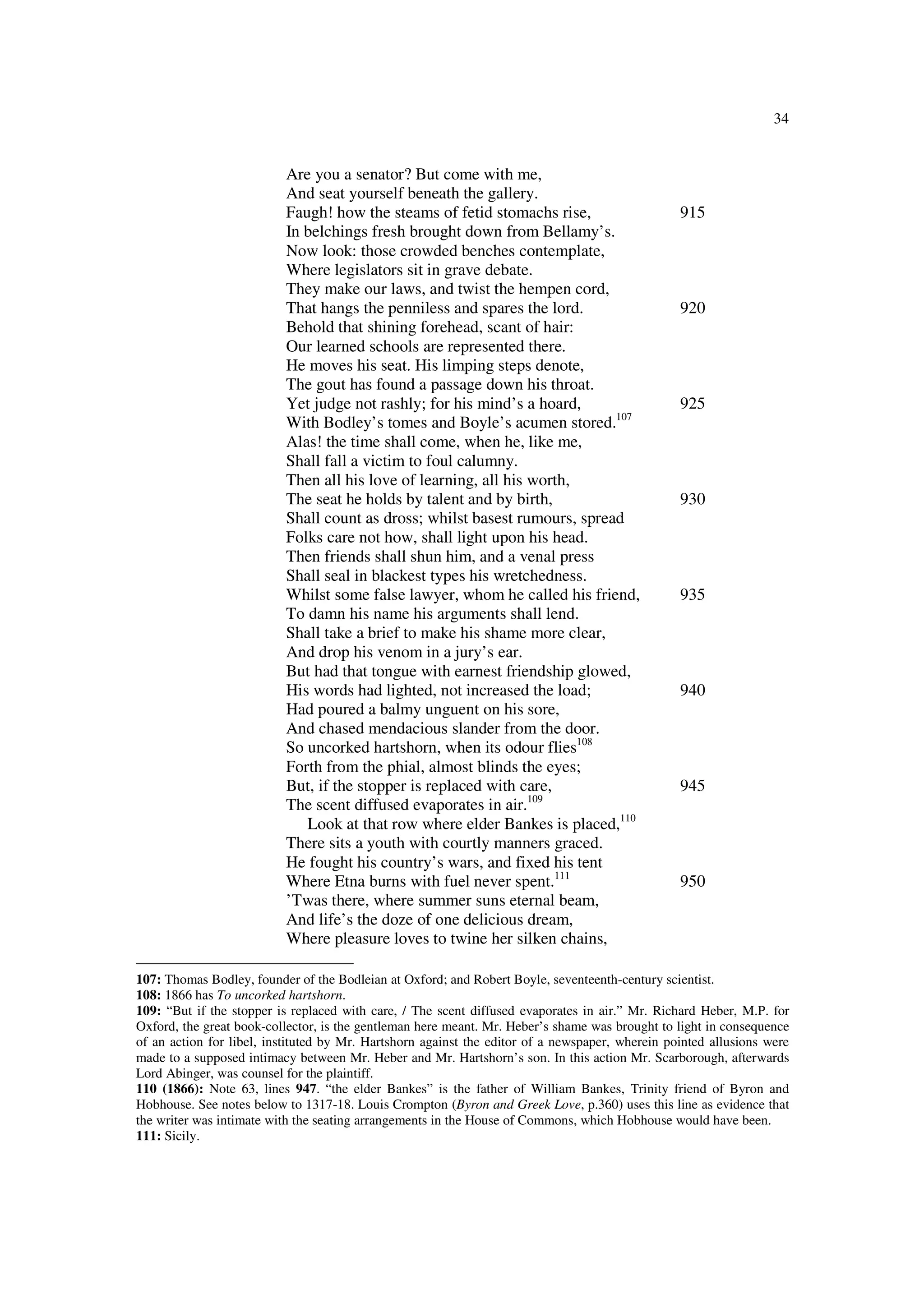 34
Are you a senator? But come with me,
And seat yourself beneath the gallery.
Faugh! how the steams of fetid stomachs rise, 915
In belchings fresh brought down from Bellamy’s.
Now look: those crowded benches contemplate,
Where legislators sit in grave debate.
They make our laws, and twist the hempen cord,
That hangs the penniless and spares the lord. 920
Behold that shining forehead, scant of hair:
Our learned schools are represented there.
He moves his seat. His limping steps denote,
The gout has found a passage down his throat.
Yet judge not rashly; for his mind’s a hoard, 925
With Bodley’s tomes and Boyle’s acumen stored.107
Alas! the time shall come, when he, like me,
Shall fall a victim to foul calumny.
Then all his love of learning, all his worth,
The seat he holds by talent and by birth, 930
Shall count as dross; whilst basest rumours, spread
Folks care not how, shall light upon his head.
Then friends shall shun him, and a venal press
Shall seal in blackest types his wretchedness.
Whilst some false lawyer, whom he called his friend, 935
To damn his name his arguments shall lend.
Shall take a brief to make his shame more clear,
And drop his venom in a jury’s ear.
But had that tongue with earnest friendship glowed,
His words had lighted, not increased the load; 940
Had poured a balmy unguent on his sore,
And chased mendacious slander from the door.
So uncorked hartshorn, when its odour flies108
Forth from the phial, almost blinds the eyes;
But, if the stopper is replaced with care, 945
The scent diffused evaporates in air.109
Look at that row where elder Bankes is placed,110
There sits a youth with courtly manners graced.
He fought his country’s wars, and fixed his tent
Where Etna burns with fuel never spent.111
950
’Twas there, where summer suns eternal beam,
And life’s the doze of one delicious dream,
Where pleasure loves to twine her silken chains,
107: Thomas Bodley, founder of the Bodleian at Oxford; and Robert Boyle, seventeenth-century scientist.
108: 1866 has To uncorked hartshorn.
109: “But if the stopper is replaced with care, / The scent diffused evaporates in air.” Mr. Richard Heber, M.P. for
Oxford, the great book-collector, is the gentleman here meant. Mr. Heber’s shame was brought to light in consequence
of an action for libel, instituted by Mr. Hartshorn against the editor of a newspaper, wherein pointed allusions were
made to a supposed intimacy between Mr. Heber and Mr. Hartshorn’s son. In this action Mr. Scarborough, afterwards
Lord Abinger, was counsel for the plaintiff.
110 (1866): Note 63, lines 947. “the elder Bankes” is the father of William Bankes, Trinity friend of Byron and
Hobhouse. See notes below to 1317-18. Louis Crompton (Byron and Greek Love, p.360) uses this line as evidence that
the writer was intimate with the seating arrangements in the House of Commons, which Hobhouse would have been.
111: Sicily.
 