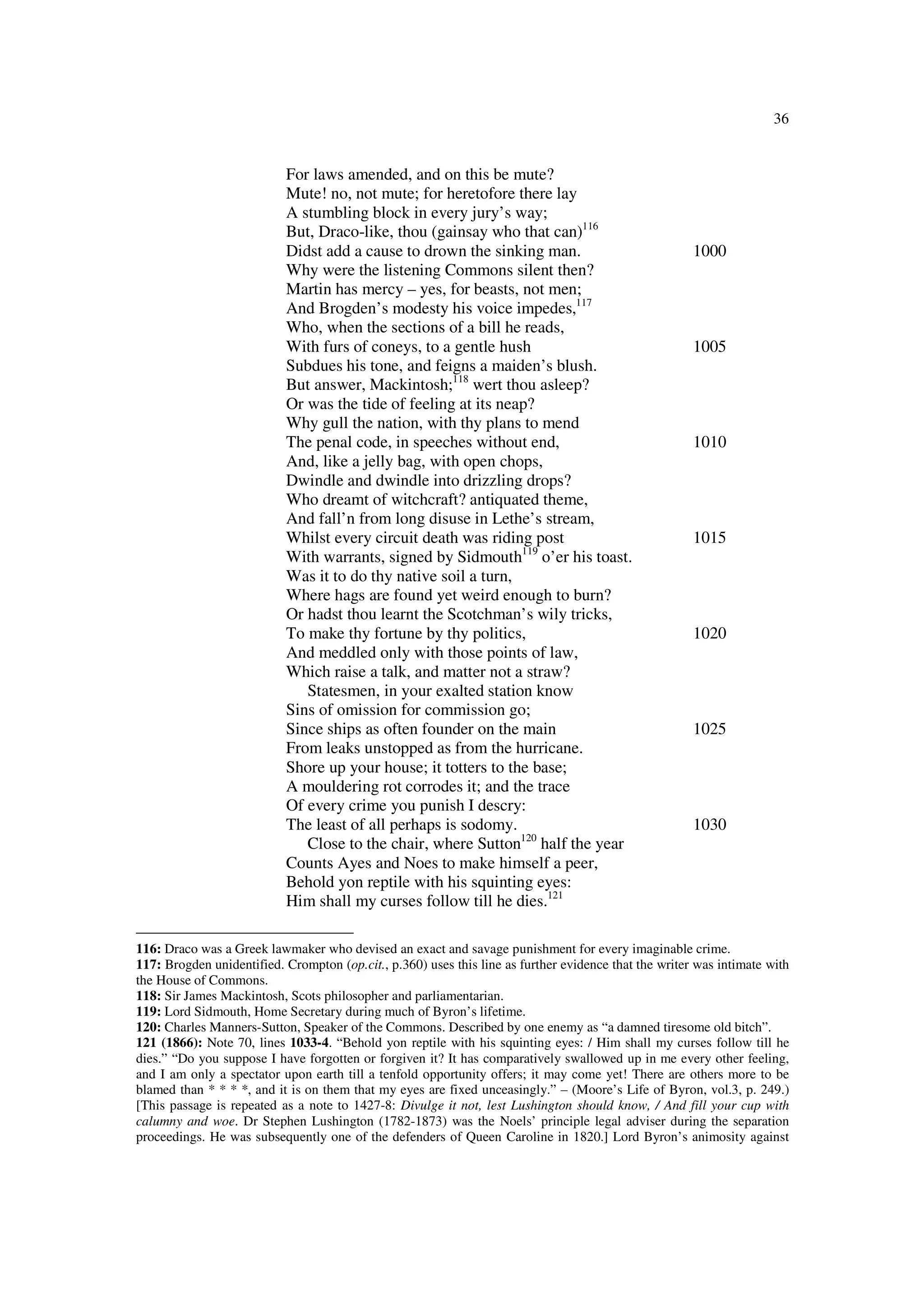 36
For laws amended, and on this be mute?
Mute! no, not mute; for heretofore there lay
A stumbling block in every jury’s way;
But, Draco-like, thou (gainsay who that can)116
Didst add a cause to drown the sinking man. 1000
Why were the listening Commons silent then?
Martin has mercy – yes, for beasts, not men;
And Brogden’s modesty his voice impedes,117
Who, when the sections of a bill he reads,
With furs of coneys, to a gentle hush 1005
Subdues his tone, and feigns a maiden’s blush.
But answer, Mackintosh;118
wert thou asleep?
Or was the tide of feeling at its neap?
Why gull the nation, with thy plans to mend
The penal code, in speeches without end, 1010
And, like a jelly bag, with open chops,
Dwindle and dwindle into drizzling drops?
Who dreamt of witchcraft? antiquated theme,
And fall’n from long disuse in Lethe’s stream,
Whilst every circuit death was riding post 1015
With warrants, signed by Sidmouth119
o’er his toast.
Was it to do thy native soil a turn,
Where hags are found yet weird enough to burn?
Or hadst thou learnt the Scotchman’s wily tricks,
To make thy fortune by thy politics, 1020
And meddled only with those points of law,
Which raise a talk, and matter not a straw?
Statesmen, in your exalted station know
Sins of omission for commission go;
Since ships as often founder on the main 1025
From leaks unstopped as from the hurricane.
Shore up your house; it totters to the base;
A mouldering rot corrodes it; and the trace
Of every crime you punish I descry:
The least of all perhaps is sodomy. 1030
Close to the chair, where Sutton120
half the year
Counts Ayes and Noes to make himself a peer,
Behold yon reptile with his squinting eyes:
Him shall my curses follow till he dies.121
116: Draco was a Greek lawmaker who devised an exact and savage punishment for every imaginable crime.
117: Brogden unidentified. Crompton (op.cit., p.360) uses this line as further evidence that the writer was intimate with
the House of Commons.
118: Sir James Mackintosh, Scots philosopher and parliamentarian.
119: Lord Sidmouth, Home Secretary during much of Byron’s lifetime.
120: Charles Manners-Sutton, Speaker of the Commons. Described by one enemy as “a damned tiresome old bitch”.
121 (1866): Note 70, lines 1033-4. “Behold yon reptile with his squinting eyes: / Him shall my curses follow till he
dies.” “Do you suppose I have forgotten or forgiven it? It has comparatively swallowed up in me every other feeling,
and I am only a spectator upon earth till a tenfold opportunity offers; it may come yet! There are others more to be
blamed than * * * *, and it is on them that my eyes are fixed unceasingly.” – (Moore’s Life of Byron, vol.3, p. 249.)
[This passage is repeated as a note to 1427-8: Divulge it not, lest Lushington should know, / And fill your cup with
calumny and woe. Dr Stephen Lushington (1782-1873) was the Noels’ principle legal adviser during the separation
proceedings. He was subsequently one of the defenders of Queen Caroline in 1820.] Lord Byron’s animosity against
 