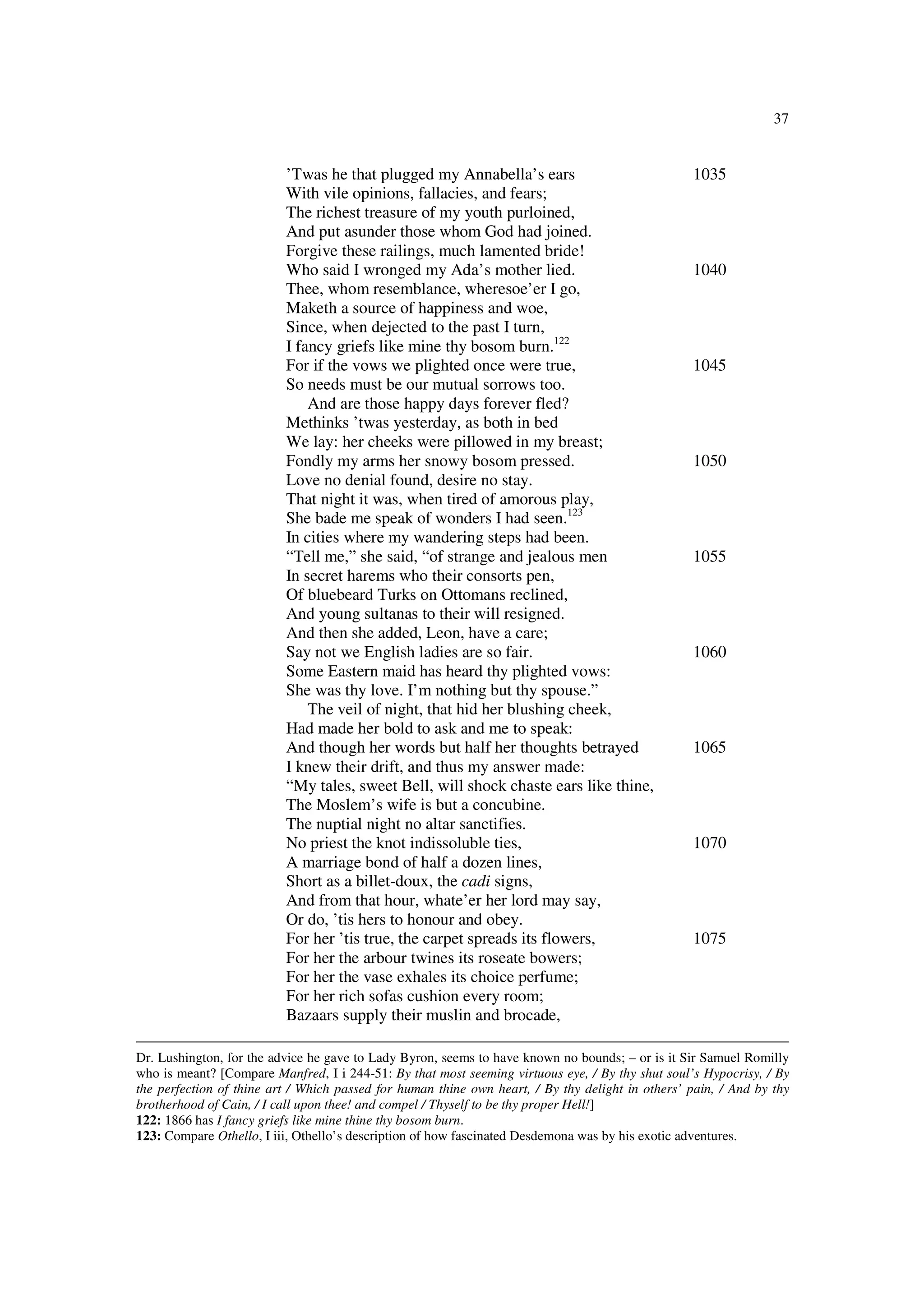 37
’Twas he that plugged my Annabella’s ears 1035
With vile opinions, fallacies, and fears;
The richest treasure of my youth purloined,
And put asunder those whom God had joined.
Forgive these railings, much lamented bride!
Who said I wronged my Ada’s mother lied. 1040
Thee, whom resemblance, wheresoe’er I go,
Maketh a source of happiness and woe,
Since, when dejected to the past I turn,
I fancy griefs like mine thy bosom burn.122
For if the vows we plighted once were true, 1045
So needs must be our mutual sorrows too.
And are those happy days forever fled?
Methinks ’twas yesterday, as both in bed
We lay: her cheeks were pillowed in my breast;
Fondly my arms her snowy bosom pressed. 1050
Love no denial found, desire no stay.
That night it was, when tired of amorous play,
She bade me speak of wonders I had seen.123
In cities where my wandering steps had been.
“Tell me,” she said, “of strange and jealous men 1055
In secret harems who their consorts pen,
Of bluebeard Turks on Ottomans reclined,
And young sultanas to their will resigned.
And then she added, Leon, have a care;
Say not we English ladies are so fair. 1060
Some Eastern maid has heard thy plighted vows:
She was thy love. I’m nothing but thy spouse.”
The veil of night, that hid her blushing cheek,
Had made her bold to ask and me to speak:
And though her words but half her thoughts betrayed 1065
I knew their drift, and thus my answer made:
“My tales, sweet Bell, will shock chaste ears like thine,
The Moslem’s wife is but a concubine.
The nuptial night no altar sanctifies.
No priest the knot indissoluble ties, 1070
A marriage bond of half a dozen lines,
Short as a billet-doux, the cadi signs,
And from that hour, whate’er her lord may say,
Or do, ’tis hers to honour and obey.
For her ’tis true, the carpet spreads its flowers, 1075
For her the arbour twines its roseate bowers;
For her the vase exhales its choice perfume;
For her rich sofas cushion every room;
Bazaars supply their muslin and brocade,
Dr. Lushington, for the advice he gave to Lady Byron, seems to have known no bounds; – or is it Sir Samuel Romilly
who is meant? [Compare Manfred, I i 244-51: By that most seeming virtuous eye, / By thy shut soul’s Hypocrisy, / By
the perfection of thine art / Which passed for human thine own heart, / By thy delight in others’ pain, / And by thy
brotherhood of Cain, / I call upon thee! and compel / Thyself to be thy proper Hell!]
122: 1866 has I fancy griefs like mine thine thy bosom burn.
123: Compare Othello, I iii, Othello’s description of how fascinated Desdemona was by his exotic adventures.
 