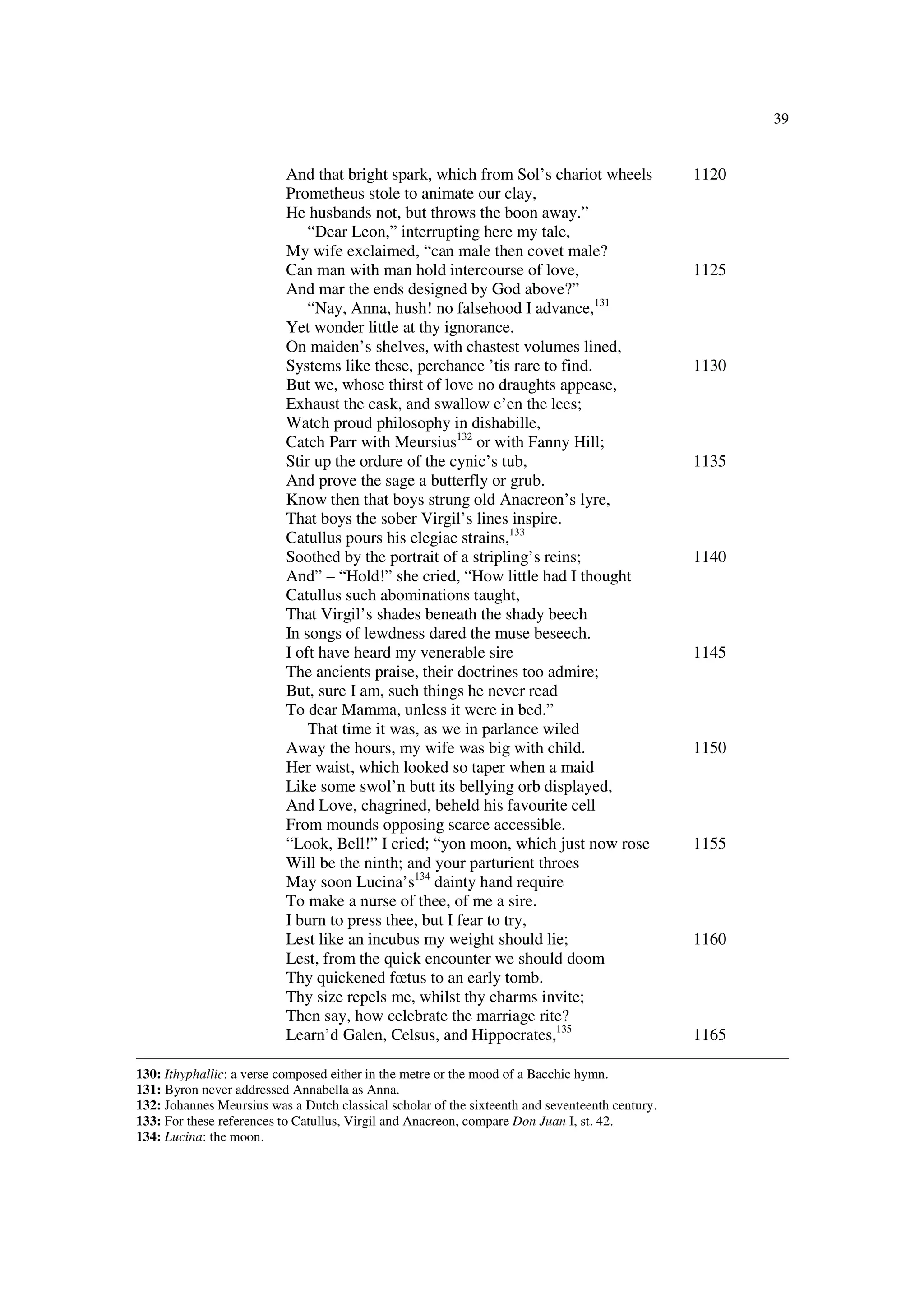 39
And that bright spark, which from Sol’s chariot wheels 1120
Prometheus stole to animate our clay,
He husbands not, but throws the boon away.”
“Dear Leon,” interrupting here my tale,
My wife exclaimed, “can male then covet male?
Can man with man hold intercourse of love, 1125
And mar the ends designed by God above?”
“Nay, Anna, hush! no falsehood I advance,131
Yet wonder little at thy ignorance.
On maiden’s shelves, with chastest volumes lined,
Systems like these, perchance ’tis rare to find. 1130
But we, whose thirst of love no draughts appease,
Exhaust the cask, and swallow e’en the lees;
Watch proud philosophy in dishabille,
Catch Parr with Meursius132
or with Fanny Hill;
Stir up the ordure of the cynic’s tub, 1135
And prove the sage a butterfly or grub.
Know then that boys strung old Anacreon’s lyre,
That boys the sober Virgil’s lines inspire.
Catullus pours his elegiac strains,133
Soothed by the portrait of a stripling’s reins; 1140
And” – “Hold!” she cried, “How little had I thought
Catullus such abominations taught,
That Virgil’s shades beneath the shady beech
In songs of lewdness dared the muse beseech.
I oft have heard my venerable sire 1145
The ancients praise, their doctrines too admire;
But, sure I am, such things he never read
To dear Mamma, unless it were in bed.”
That time it was, as we in parlance wiled
Away the hours, my wife was big with child. 1150
Her waist, which looked so taper when a maid
Like some swol’n butt its bellying orb displayed,
And Love, chagrined, beheld his favourite cell
From mounds opposing scarce accessible.
“Look, Bell!” I cried; “yon moon, which just now rose 1155
Will be the ninth; and your parturient throes
May soon Lucina’s134
dainty hand require
To make a nurse of thee, of me a sire.
I burn to press thee, but I fear to try,
Lest like an incubus my weight should lie; 1160
Lest, from the quick encounter we should doom
Thy quickened fœtus to an early tomb.
Thy size repels me, whilst thy charms invite;
Then say, how celebrate the marriage rite?
Learn’d Galen, Celsus, and Hippocrates,135
1165
130: Ithyphallic: a verse composed either in the metre or the mood of a Bacchic hymn.
131: Byron never addressed Annabella as Anna.
132: Johannes Meursius was a Dutch classical scholar of the sixteenth and seventeenth century.
133: For these references to Catullus, Virgil and Anacreon, compare Don Juan I, st. 42.
134: Lucina: the moon.
 