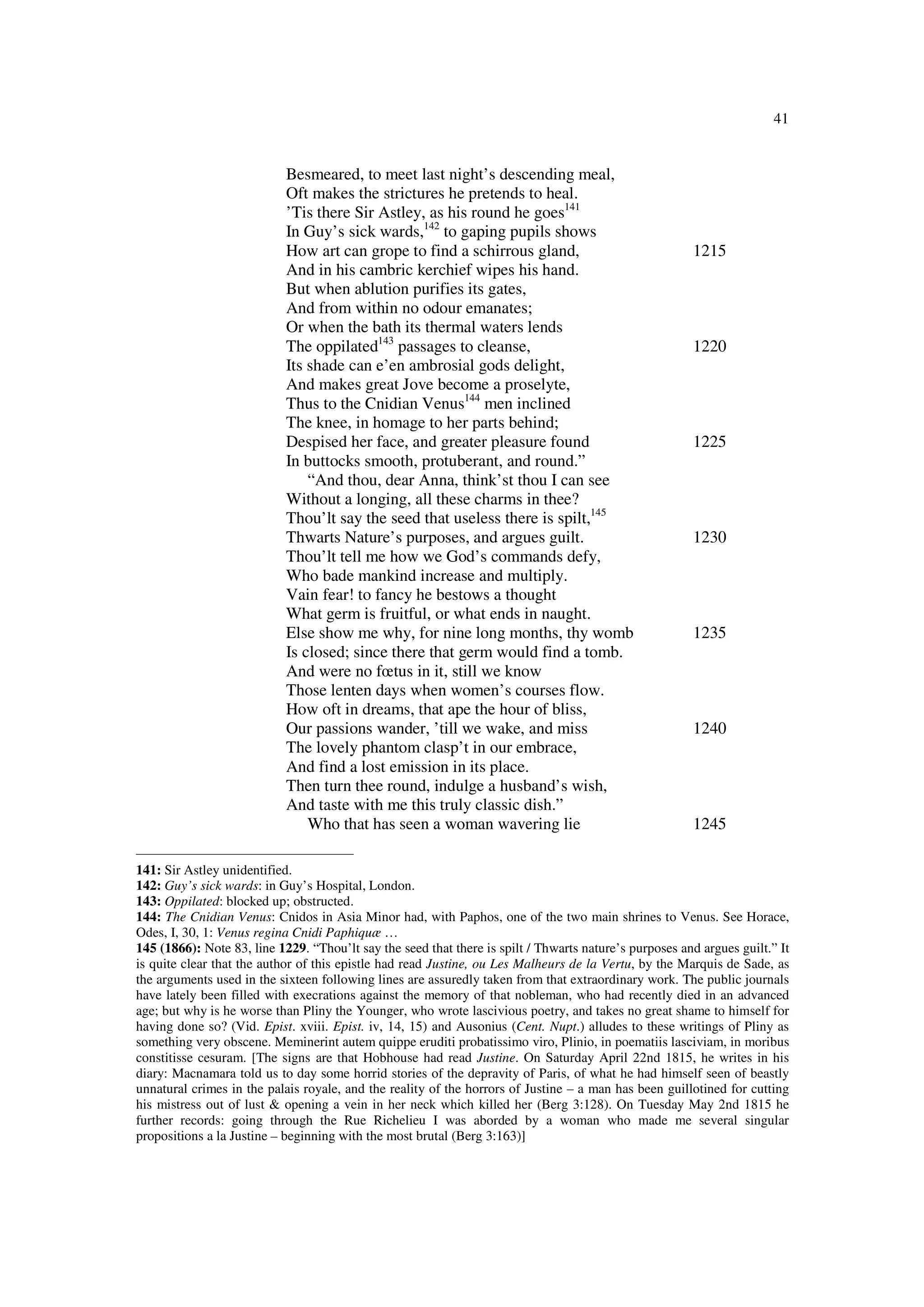 41
Besmeared, to meet last night’s descending meal,
Oft makes the strictures he pretends to heal.
’Tis there Sir Astley, as his round he goes141
In Guy’s sick wards,142
to gaping pupils shows
How art can grope to find a schirrous gland, 1215
And in his cambric kerchief wipes his hand.
But when ablution purifies its gates,
And from within no odour emanates;
Or when the bath its thermal waters lends
The oppilated143
passages to cleanse, 1220
Its shade can e’en ambrosial gods delight,
And makes great Jove become a proselyte,
Thus to the Cnidian Venus144
men inclined
The knee, in homage to her parts behind;
Despised her face, and greater pleasure found 1225
In buttocks smooth, protuberant, and round.”
“And thou, dear Anna, think’st thou I can see
Without a longing, all these charms in thee?
Thou’lt say the seed that useless there is spilt,145
Thwarts Nature’s purposes, and argues guilt. 1230
Thou’lt tell me how we God’s commands defy,
Who bade mankind increase and multiply.
Vain fear! to fancy he bestows a thought
What germ is fruitful, or what ends in naught.
Else show me why, for nine long months, thy womb 1235
Is closed; since there that germ would find a tomb.
And were no fœtus in it, still we know
Those lenten days when women’s courses flow.
How oft in dreams, that ape the hour of bliss,
Our passions wander, ’till we wake, and miss 1240
The lovely phantom clasp’t in our embrace,
And find a lost emission in its place.
Then turn thee round, indulge a husband’s wish,
And taste with me this truly classic dish.”
Who that has seen a woman wavering lie 1245
141: Sir Astley unidentified.
142: Guy’s sick wards: in Guy’s Hospital, London.
143: Oppilated: blocked up; obstructed.
144: The Cnidian Venus: Cnidos in Asia Minor had, with Paphos, one of the two main shrines to Venus. See Horace,
Odes, I, 30, 1: Venus regina Cnidi Paphiquæ …
145 (1866): Note 83, line 1229. “Thou’lt say the seed that there is spilt / Thwarts nature’s purposes and argues guilt.” It
is quite clear that the author of this epistle had read Justine, ou Les Malheurs de la Vertu, by the Marquis de Sade, as
the arguments used in the sixteen following lines are assuredly taken from that extraordinary work. The public journals
have lately been filled with execrations against the memory of that nobleman, who had recently died in an advanced
age; but why is he worse than Pliny the Younger, who wrote lascivious poetry, and takes no great shame to himself for
having done so? (Vid. Epist. xviii. Epist. iv, 14, 15) and Ausonius (Cent. Nupt.) alludes to these writings of Pliny as
something very obscene. Meminerint autem quippe eruditi probatissimo viro, Plinio, in poematiis lasciviam, in moribus
constitisse cesuram. [The signs are that Hobhouse had read Justine. On Saturday April 22nd 1815, he writes in his
diary: Macnamara told us to day some horrid stories of the depravity of Paris, of what he had himself seen of beastly
unnatural crimes in the palais royale, and the reality of the horrors of Justine – a man has been guillotined for cutting
his mistress out of lust & opening a vein in her neck which killed her (Berg 3:128). On Tuesday May 2nd 1815 he
further records: going through the Rue Richelieu I was aborded by a woman who made me several singular
propositions a la Justine – beginning with the most brutal (Berg 3:163)]
 