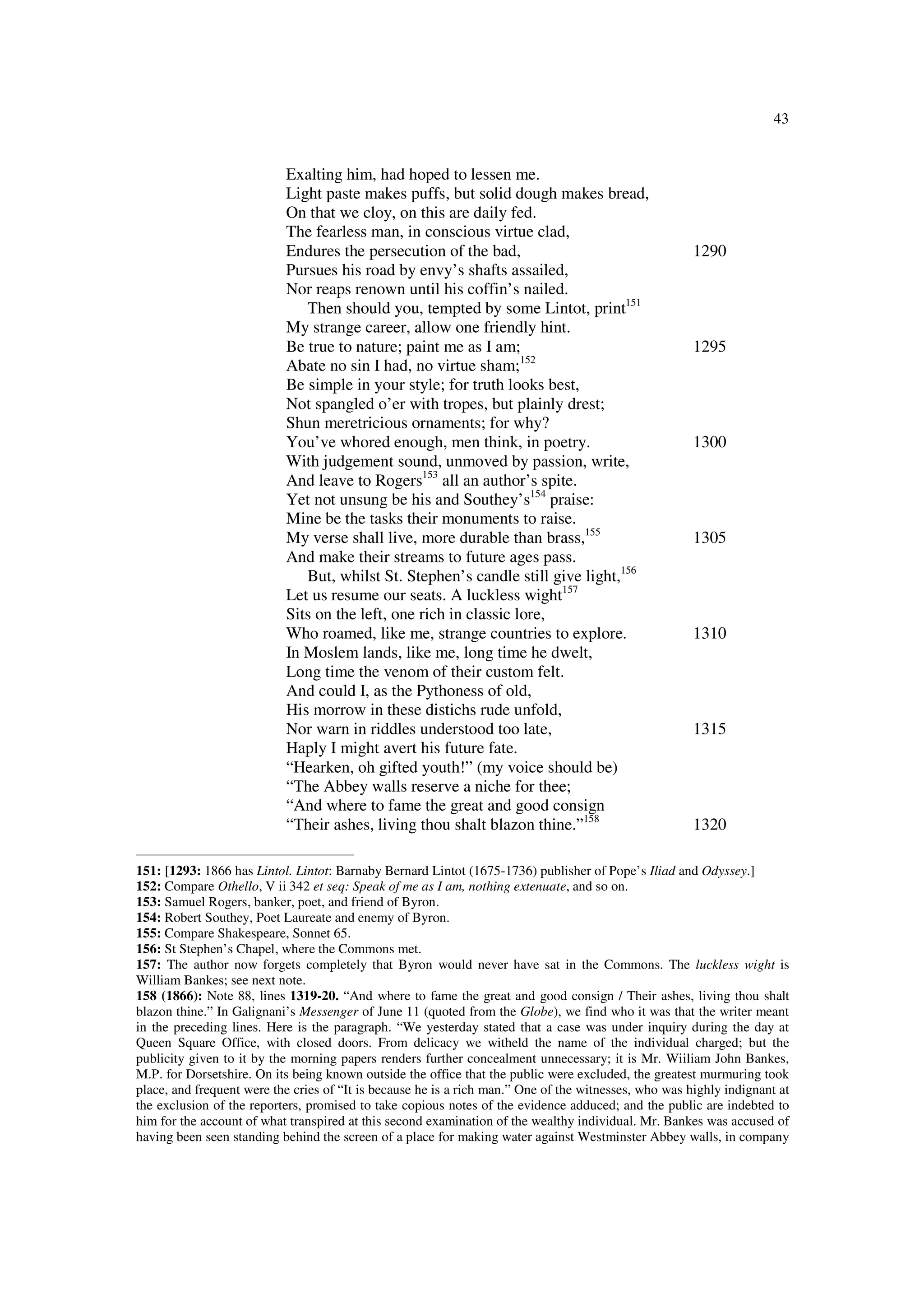 43
Exalting him, had hoped to lessen me.
Light paste makes puffs, but solid dough makes bread,
On that we cloy, on this are daily fed.
The fearless man, in conscious virtue clad,
Endures the persecution of the bad, 1290
Pursues his road by envy’s shafts assailed,
Nor reaps renown until his coffin’s nailed.
Then should you, tempted by some Lintot, print151
My strange career, allow one friendly hint.
Be true to nature; paint me as I am; 1295
Abate no sin I had, no virtue sham;152
Be simple in your style; for truth looks best,
Not spangled o’er with tropes, but plainly drest;
Shun meretricious ornaments; for why?
You’ve whored enough, men think, in poetry. 1300
With judgement sound, unmoved by passion, write,
And leave to Rogers153
all an author’s spite.
Yet not unsung be his and Southey’s154
praise:
Mine be the tasks their monuments to raise.
My verse shall live, more durable than brass,155
1305
And make their streams to future ages pass.
But, whilst St. Stephen’s candle still give light,156
Let us resume our seats. A luckless wight157
Sits on the left, one rich in classic lore,
Who roamed, like me, strange countries to explore. 1310
In Moslem lands, like me, long time he dwelt,
Long time the venom of their custom felt.
And could I, as the Pythoness of old,
His morrow in these distichs rude unfold,
Nor warn in riddles understood too late, 1315
Haply I might avert his future fate.
“Hearken, oh gifted youth!” (my voice should be)
“The Abbey walls reserve a niche for thee;
“And where to fame the great and good consign
“Their ashes, living thou shalt blazon thine.”158
1320
151: [1293: 1866 has Lintol. Lintot: Barnaby Bernard Lintot (1675-1736) publisher of Pope’s Iliad and Odyssey.]
152: Compare Othello, V ii 342 et seq: Speak of me as I am, nothing extenuate, and so on.
153: Samuel Rogers, banker, poet, and friend of Byron.
154: Robert Southey, Poet Laureate and enemy of Byron.
155: Compare Shakespeare, Sonnet 65.
156: St Stephen’s Chapel, where the Commons met.
157: The author now forgets completely that Byron would never have sat in the Commons. The luckless wight is
William Bankes; see next note.
158 (1866): Note 88, lines 1319-20. “And where to fame the great and good consign / Their ashes, living thou shalt
blazon thine.” In Galignani’s Messenger of June 11 (quoted from the Globe), we find who it was that the writer meant
in the preceding lines. Here is the paragraph. “We yesterday stated that a case was under inquiry during the day at
Queen Square Office, with closed doors. From delicacy we witheld the name of the individual charged; but the
publicity given to it by the morning papers renders further concealment unnecessary; it is Mr. Wiiliam John Bankes,
M.P. for Dorsetshire. On its being known outside the office that the public were excluded, the greatest murmuring took
place, and frequent were the cries of “It is because he is a rich man.” One of the witnesses, who was highly indignant at
the exclusion of the reporters, promised to take copious notes of the evidence adduced; and the public are indebted to
him for the account of what transpired at this second examination of the wealthy individual. Mr. Bankes was accused of
having been seen standing behind the screen of a place for making water against Westminster Abbey walls, in company
 