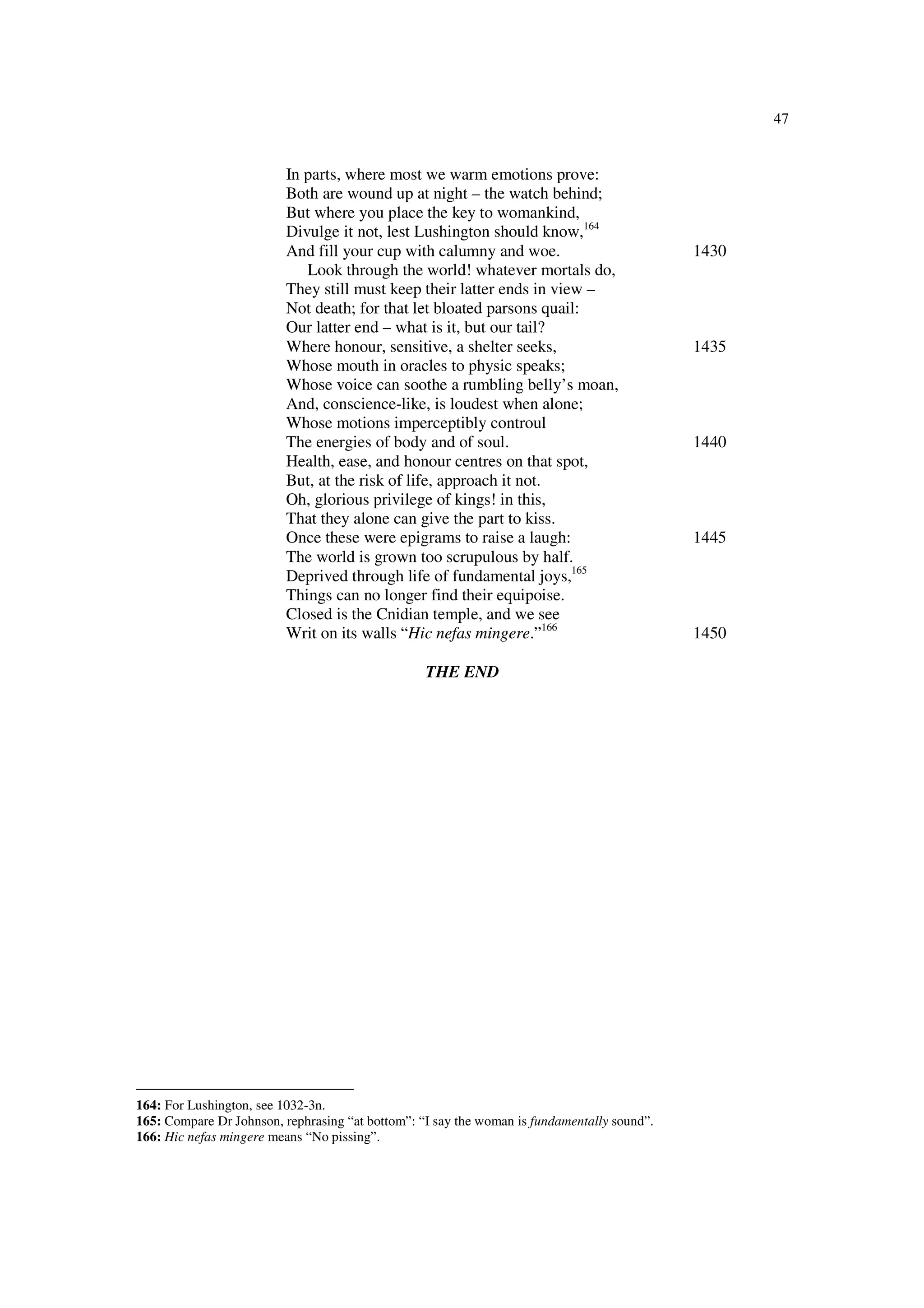47
In parts, where most we warm emotions prove:
Both are wound up at night – the watch behind;
But where you place the key to womankind,
Divulge it not, lest Lushington should know,164
And fill your cup with calumny and woe. 1430
Look through the world! whatever mortals do,
They still must keep their latter ends in view –
Not death; for that let bloated parsons quail:
Our latter end – what is it, but our tail?
Where honour, sensitive, a shelter seeks, 1435
Whose mouth in oracles to physic speaks;
Whose voice can soothe a rumbling belly’s moan,
And, conscience-like, is loudest when alone;
Whose motions imperceptibly controul
The energies of body and of soul. 1440
Health, ease, and honour centres on that spot,
But, at the risk of life, approach it not.
Oh, glorious privilege of kings! in this,
That they alone can give the part to kiss.
Once these were epigrams to raise a laugh: 1445
The world is grown too scrupulous by half.
Deprived through life of fundamental joys,165
Things can no longer find their equipoise.
Closed is the Cnidian temple, and we see
Writ on its walls “Hic nefas mingere.”166
1450
THE END
164: For Lushington, see 1032-3n.
165: Compare Dr Johnson, rephrasing “at bottom”: “I say the woman is fundamentally sound”.
166: Hic nefas mingere means “No pissing”.
 