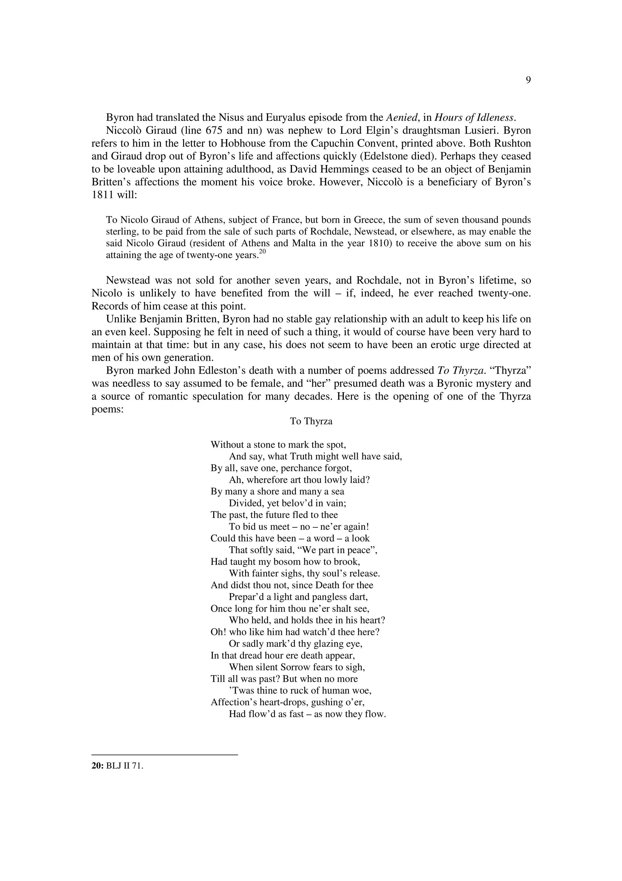 9
Byron had translated the Nisus and Euryalus episode from the Aenied, in Hours of Idleness.
Niccolò Giraud (line 675 and nn) was nephew to Lord Elgin’s draughtsman Lusieri. Byron
refers to him in the letter to Hobhouse from the Capuchin Convent, printed above. Both Rushton
and Giraud drop out of Byron’s life and affections quickly (Edelstone died). Perhaps they ceased
to be loveable upon attaining adulthood, as David Hemmings ceased to be an object of Benjamin
Britten’s affections the moment his voice broke. However, Niccolò is a beneficiary of Byron’s
1811 will:
To Nicolo Giraud of Athens, subject of France, but born in Greece, the sum of seven thousand pounds
sterling, to be paid from the sale of such parts of Rochdale, Newstead, or elsewhere, as may enable the
said Nicolo Giraud (resident of Athens and Malta in the year 1810) to receive the above sum on his
attaining the age of twenty-one years.20
Newstead was not sold for another seven years, and Rochdale, not in Byron’s lifetime, so
Nicolo is unlikely to have benefited from the will – if, indeed, he ever reached twenty-one.
Records of him cease at this point.
Unlike Benjamin Britten, Byron had no stable gay relationship with an adult to keep his life on
an even keel. Supposing he felt in need of such a thing, it would of course have been very hard to
maintain at that time: but in any case, his does not seem to have been an erotic urge directed at
men of his own generation.
Byron marked John Edleston’s death with a number of poems addressed To Thyrza. “Thyrza”
was needless to say assumed to be female, and “her” presumed death was a Byronic mystery and
a source of romantic speculation for many decades. Here is the opening of one of the Thyrza
poems:
To Thyrza
Without a stone to mark the spot,
And say, what Truth might well have said,
By all, save one, perchance forgot,
Ah, wherefore art thou lowly laid?
By many a shore and many a sea
Divided, yet belov’d in vain;
The past, the future fled to thee
To bid us meet – no – ne’er again!
Could this have been – a word – a look
That softly said, “We part in peace”,
Had taught my bosom how to brook,
With fainter sighs, thy soul’s release.
And didst thou not, since Death for thee
Prepar’d a light and pangless dart,
Once long for him thou ne’er shalt see,
Who held, and holds thee in his heart?
Oh! who like him had watch’d thee here?
Or sadly mark’d thy glazing eye,
In that dread hour ere death appear,
When silent Sorrow fears to sigh,
Till all was past? But when no more
’Twas thine to ruck of human woe,
Affection’s heart-drops, gushing o’er,
Had flow’d as fast – as now they flow.
20: BLJ II 71.
 
