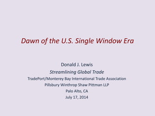 Dawn of the U.S. Single Window Era
Donald J. Lewis
Streamlining Global Trade
TradePort/Monterey Bay International Trade Association
Pillsbury Winthrop Shaw Pittman LLP
Palo Alto, CA
July 17, 2014
 