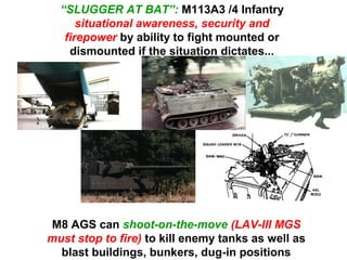 “SLUGGER AT BAT”: M113A3 /4 Infantry
      situational awareness, security and
   firepower by ability to fight mounted or
    dismounted if the situation dictates...




M8 AGS can shoot-on-the-move (LAV-III MGS
must stop to fire) to kill enemy tanks as well as
  blast buildings, bunkers, dug-in positions
 