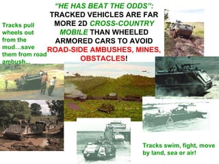 “HE HAS BEAT THE ODDS”:
                TRACKED VEHICLES ARE FAR
Tracks pull      MORE 2D CROSS-COUNTRY
wheels out        MOBILE THAN WHEELED
from the         ARMORED CARS TO AVOID
mud…save       ROAD-SIDE AMBUSHES, MINES,
them from road
ambush...              OBSTACLES!




                                    Tracks swim, fight, move
                                    by land, sea or air!
 