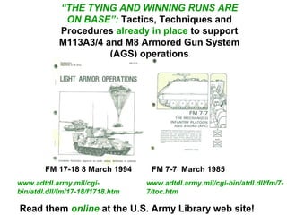 “THE TYING AND WINNING RUNS ARE
             ON BASE”: Tactics, Techniques and
            Procedures already in place to support
            M113A3/4 and M8 Armored Gun System
                      (AGS) operations




        FM 17-18 8 March 1994      FM 7-7 March 1985
www.adtdl.army.mil/cgi-           www.adtdl.army.mil/cgi-bin/atdl.dll/fm/7-
bin/atdl.dll/fm/17-18/f1718.htm   7/toc.htm

Read them online at the U.S. Army Library web site!
 