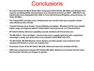 Conclusions
•   An Initial tracked Air-Mech-Strike IBCT composed of M113A3/4s, M8 AGSs and Wiesels have
    superior air-deployability characteristics to an all-LAV-III armored car IBCT. AMS IBCTs are
    significantly more deployable than AOE or Force XXI Divisional Brigades using all-heavy, 33-
    70-ton M1/M2s.
•   The Tracked BCT provides more combat power per aircraft sortie due to greater vehicle
    cube efficiency than LAV-IIIs
•   Tracked Vehicles Have Greater Tactical Mobility and Agility; Wheeled LAV-IIIs have slightly
    higher range and highway speed if metal/rubber tracks governed, not if band-tracked
•   M113A3/4 Infantry dismount capability exceeds wheeled LAV-III armored cars
•   The M8 AGS is “Own the Night”, shoot-on-the-move, capable light tank with a significant
    advantage in ready rack ammunition over wheeled LAV-III MGS with LPTs
•   The M113A3/4, M8 AGS Modular Armor System provides greater crew protection than
    wheeled LAV-III bolt on armor w/o mobility loss
•   Production Costs of the M113A3/4, M8 AGS, Wiesel are less than wheeled LAV-IIIs...
•   O&S Cost comparisons between M113A3/4s M8 AGSs, Wiesels and wheeled LAV-IIIs show
    band-tracked vehicles are cheaper to operate
 