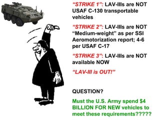 “STRIKE 1”: LAV-IIIs are NOT
USAF C-130 transportable
vehicles
“STRIKE 2”: LAV-IIIs are NOT
“Medium-weight” as per SSI
Aeromotorization report; 4-6
per USAF C-17
“STRIKE 3”: LAV-IIIs are NOT
available NOW
“LAV-III is OUT!”


QUESTION?
Must the U.S. Army spend $4
BILLION FOR NEW vehicles to
meet these requirements?????
 