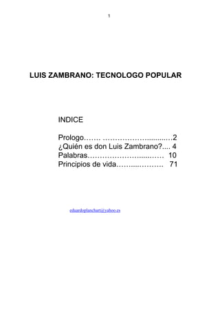 1
LUIS ZAMBRANO: TECNOLOGO POPULAR
INDICE
Prologo……. ……………….........…2
¿Quién es don Luis Zambrano?.... 4
Palabras………………….....…… 10
Principios de vida……....………. 71
eduardoplanchart@yahoo.es
 