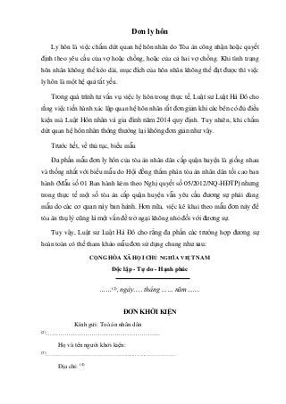 Đơn ly hôn
Ly hôn là việc chấm dứt quan hệ hôn nhân do Tòa án công nhận hoặc quyết
định theo yêu cầu của vợ hoặc chồng, hoặc của cả hai vợ chồng. Khi tình trạng
hôn nhân không thể kéo dài, mục đích của hôn nhân không thể đạt được thì việc
ly hôn là một hệ quả tất yếu.
Trong quá trình tư vấn vụ việc ly hôn trong thực tế, Luật sư Luật Hà Đô cho
rằng việc tiến hành xác lập quan hệ hôn nhân rất đơn giản khi các bên có đủ điều
kiện mà Luật Hôn nhân và gia đình năm 2014 quy định. Tuy nhiên, khi chấm
dứt quan hệ hôn nhân thông thường lại không đơn giản như vậy.
Trước hết, về thủ tục, biểu mẫu
Đa phần mẫu đơn ly hôn của tòa án nhân dân cấp quận huyện là giống nhau
và thống nhất với biểu mẫu do Hội đồng thẩm phán tòa án nhân dân tối cao ban
hành (Mẫu số 01 Ban hành kèm theo Nghị quyết số 05/2012/NQ-HĐTP) nhưng
trong thực tế một số tòa án cấp quận huyện vẫn yêu cầu đương sự phải dùng
mẫu do các cơ quan này ban hành. Hơn nữa, việc kê khai theo mẫu đơn này để
tòa án thụ lý cũng là một vấn đề trở ngại không nhỏ đối với đương sự.
Tuy vậy, Luật sư Luật Hà Đô cho rằng đa phần các trường hợp đương sự
hoàn toàn có thể tham khảo mẫu đơn sử dụng chung như sau:
CỘNG HÒA XÃ HỘI CHỦ NGHĨA VIỆT NAM
Độc lập - Tự do - Hạnh phúc
……(1)
, ngày….. tháng …… năm…….
ĐƠN KHỞI KIỆN
Kính gửi: Toà án nhân dân
(2)
……………………………………………….
Họ và tên người khởi kiện:
(3)
…………………………………….......…...……………
Địa chỉ: (4)
 