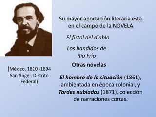 Su mayor aportación literaria esta en el campo de la NOVELA El fistol del diablo Los bandidos de Río Frío Otras novelas (México, 1810 -1894 San Ángel, Distrito Federal) El hombre de la situación(1861), ambientada en época colonial, y Tardes nubladas(1871), colección de narraciones cortas.  