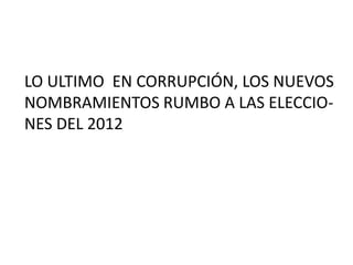 LO ULTIMO  EN CORRUPCIÓN, LOS NUEVOS NOMBRAMIENTOS RUMBO A LAS ELECCIO- NES DEL 2012 