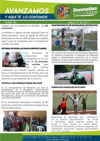 Boletín #6
AVANZAMOS
Marzo 07 de 2017
Unidad de Comunicaciones
Cra 30 calle 29-59 (Tercer piso) / Teléfono: 8 66 37 07 Ext 110
Donmatías-Antioquia
Y AQUÍ TE LO CONTAMOS
humano, con una asistencia de alrededor de 100
productores.
La entrada en vigencia de esta resolución tiene un
tiempo perentorio a partir de agosto de 2017 para
productores de más de 1.000 animales que impediría
sacar la guía de movilización para el transporte de
animales a sacrificio.
ENTREGA DE SEMILLAS PARA HUERTAS CASERA
La Secretaría de
Agricultura está
entregando un kit con
más de 15 variedades
de semillas para
que las familias
establezcan sus huertas caseras, además se
hace un acompañamiento a las familias para que
la producción sea en escala y de esta manera sólo
siembren lo que realmente van a consumir.
APOYo a LOS PRODUCTORES DE CAFÉ
En el corregimiento de Bellavista se hizo la
socialización de 2 proyectos: mejoramiento
de la infraestructura de beneficio para el secado
del grano de café con la construcción de 45
marquesinas y apoyo a la renovación de cafetales
para 50 productores.
En la socialización participaron alrededor de 80
personas y acompañó la Secretaria de Agricultura
Martha Cecilia Areiza.
MANTENIMIENTO de escenarios deportivos
Con el ánimo de conservar los escenarios deportivos
en óptimas condiciones, la Dirección de Deportes
realizó el mantenimiento preventivo de la cancha
sintética, el cual incluyó mantenimiento de la grama y
cambio de las mallas de las arquerías principales.
Donmatías avanza en Atletismo
Deportistas de Donmatías que participaron
en el Festival Departamental de Fondo
y Semifondo, logran segundo puesto en
juvenil y tercer puesto en infantil damas.
La Dirección de Deportes continúa trabajando con
compromiso, generando mayores oportunidades
para niños y jóvenes. 	
 