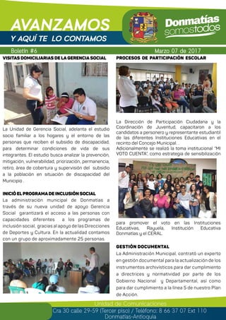 Boletín #6
AVANZAMOS
Marzo 07 de 2017
Unidad de Comunicaciones
Cra 30 calle 29-59 (Tercer piso) / Teléfono: 8 66 37 07 Ext 110
Donmatías-Antioquia
Y AQUÍ TE LO CONTAMOS
PROCESOS DE PARTICIPACIÓN ESCOLAR
La Dirección de Participación Ciudadana y la
Coordinación de Juventud, capacitaron a los
candidatos a personero y representante estudiantil
de las diferentes Instituciones Educativas en el
recinto del Concejo Municipal. .
Adicionalmente se realizó la toma institucional “MI
VOTO CUENTA”, como estrategia de sensibilización
para promover el voto en las Instituciones
Educativas, Rayuela, Institución Educativa
Donmatías y el CERAL.
GESTIÓN DOCUMENTAL
La Administración Municipal, contrató un experto
en gestión documental para la actualización de los
instrumentos archivísticos para dar cumplimiento
a directrices y normatividad por parte de los
Gobierno Nacional y Departamental, así como
para dar cumplimiento a la línea 5 de nuestro Plan
de Acción.
VISITAS DOMICILIARIAS DE LA GERENCIA SOCIAL
La Unidad de Gerencia Social, adelanta el estudio
socio familiar a los hogares y el entorno de las
personas que reciben el subsidio de discapacidad,
para determinar condiciones de vida de sus
integrantes. El estudio busca analizar la prevención,
mitigación, vulnerabilidad, priorización, permanencia,
retiro, área de cobertura y supervisión del subsidio
a la población en situación de discapacidad del
Municipio .
INICIÓ EL PROGRAMA DE INCLUSIÓN SOCIAL
La administración municipal de Donmatías a
través de su nueva unidad de apoyo Gerencia
Social garantizará el acceso a las personas con
capacidades diferentes a los programas de
inclusión social, gracias al apoyo de las Direcciones
de Deportes y Cultura. En la actualidad contamos
con un grupo de aproximadamente 25 personas.
 