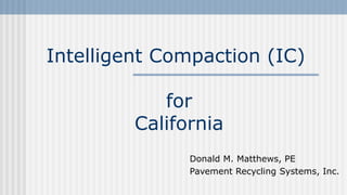 Intelligent Compaction (IC)
for
California
Donald M. Matthews, PE
Pavement Recycling Systems, Inc.
 