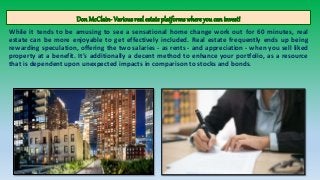 Don McClain- Variousreal estateplatformswhere you can invest!
While it tends to be amusing to see a sensational home change work out for 60 minutes, real
estate can be more enjoyable to get effectively included. Real estate frequently ends up being
rewarding speculation, offering the two salaries - as rents - and appreciation - when you sell liked
property at a benefit. It's additionally a decent method to enhance your portfolio, as a resource
that is dependent upon unexpected impacts in comparison to stocks and bonds.
 