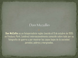Don McCullin es un fotoperiodista inglés (nacido el 9 de octubre de 1935
en Finsbury Park, Londres) internacionalmente conocido sobre todo por su
fotografía de guerra y por mostrar las capas bajas de la sociedad:
parados, pobres y marginados.
 