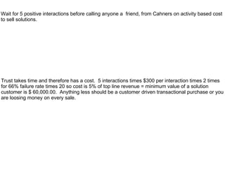 Wait for 5 positive interactions before calling anyone a friend, from Cahners on activity based cost
to sell solutions.




Trust takes time and therefore has a cost. 5 interactions times $300 per interaction times 2 times
for 66% failure rate times 20 so cost is 5% of top line revenue = minimum value of a solution
customer is $ 60,000.00. Anything less should be a customer driven transactional purchase or you
are loosing money on every sale.
 
