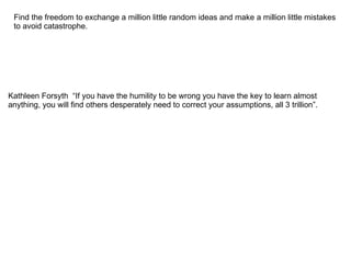Find the freedom to exchange a million little random ideas and make a million little mistakes
 to avoid catastrophe.




Kathleen Forsyth “If you have the humility to be wrong you have the key to learn almost
anything, you will find others desperately need to correct your assumptions, all 3 trillion”.
 