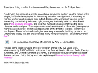 Avoid jobs doing puzzles if not automated they be outsourced for $10 per hour.


“Underlying the notion of a simple, controllable production system was the notion of the
simple, controllable employee. In the factory model of management, it was easy to
monitor workers and measure their output. Because the work itself was not terribly
interesting or motivating in its own right, managers intuitively relied on what Freud
called “the pleasure principle,” the idea that human beings are motivated to seek
pleasure and avoid pain. Thus supervisors used a combination of carrots (more pay for
more tasks completed) and sticks (reprimands or the threat of job loss) to motivate
employees. These behavioral strategies were very successful, but they produced an
unfortunate legacy that still characterizes many workplaces today—an undercurrent of
fear.”

        The Competitive Imperative of Learning by Amy C. Edmondson

“Those same theories would drive our invasion of Iraq forty-five years later,
championed by RAND-affiliated actors such as Paul Wolfowitz, Richard Perle, Zalmay
Khalilzad, and Donald Rumsfeld. But RAND’s greatest contribution might be its least
known: rational choice theory, a model explaining all human behavior through self-
interest.”

http://www.abellaweb.com/
 