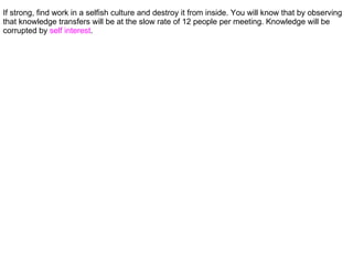 If strong, find work in a selfish culture and destroy it from inside. You will know that by observing
that knowledge transfers will be at the slow rate of 12 people per meeting. Knowledge will be
corrupted by self interest.
 