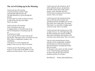 The Art of Getting up in the Morning                 I need to get up in the morning to ask of
                                                     others and learn, discuss, ask questions,
I need to get up in the morning.                     be terribly wrong, listen, think, project,
I need the transition of dark to light.              assume, verify, articulate and write.
I need the blue light from the sun.                  All that leads to production of new brain
The light distorted as it travels through the        neurons. That is our nature.
horizon.
If I don't after two weeks my body will want         I need to get up in the morning knowing
to sleep all day and stay up all night.              that over the last week someone said
That is our nature.                                  something with that incredible tone of voice
                                                     that means I have made other's lives better.
I need to get up in the morning.                     That means it is very likely to happen again
God is not going to get me up.                       in the next week. That is our nature.
A nagging spouse is not going to get me up.
Fear of consequences is not going to get me          I need to get up in the morning to go to bed
up.                                                  at night at 10 p.m. for a full night sleep with
It will keep me in bed.                              the short and long term memory shuffling
I have to get my DNA to want to get up and           that comes with dreams and restorative cell
face the day. That means I have to convince my own   work that comes during sleep. That is our nature.
DNA, that as a collaborative monkey, I am
contributing.                                        I get up in the morning because I know
I must prove to it I have meaning and                each day will be exceptionally wonderful
purpose. It has to be real. That is our nature.      and that takes my mind way beyond my
                                                     physical limitations, including that broken
I need to get up in the morning, to eat well,        part of my brain.
to go for a 2 hour walk for the BDNF so I can        As the poem I once read to my kids revealed
produce new brain neurons. That is our nature.       to me; "Good morning, good morning,
                                                     its time to face the day, first we'll have
                                                     breakfast and then we will play."

                                                     Don McLeod        Donnie_McLeod@bell.net
 