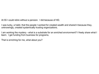 At 55 I could retire without a pension. I did because of HD.

I was lucky, a habit, that the people I worked for created wealth and shared it because they,
unknowingly, created systemically trusting organizations.

I am working the mystery - what is a substrate for an enriched environment? I freely share what I
learn. I get funding from business for programs.

That is enriching for me, what about you?
 