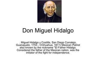 Don Miguel Hidalgo .  Miguel Hidalgo y Costilla, San Diego Corralejo, Guanajuato, 1753 - Chihuahua, 1811) Mexican Patriot also known by the nickname &quot;El Father Hidalgo. Considered the father of the Mexican nation, was the initiator of the fight for independence. 
