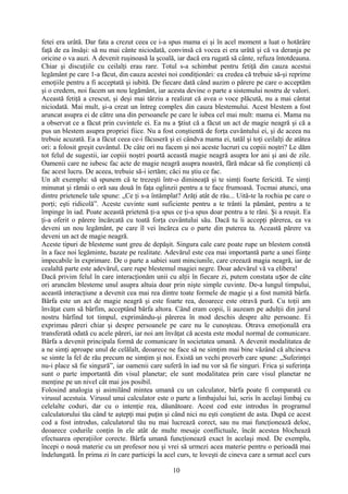 fetei era urâtă. Dar fata a crezut ceea ce i-a spus mama ei şi în acel moment a luat o hotărâre
faţă de ea însăşi: să nu mai cânte niciodată, convinsă că vocea ei era urâtă şi că va deranja pe
oricine o va auzi. A devenit ruşinoasă la şcoală, iar dacă era rugată să cânte, refuza întotdeauna.
Chiar şi discuţiile cu ceilalţi erau rare. Totul s-a schimbat pentru fetiţă din cauza acestui
legământ pe care 1-a făcut, din cauza acestei noi condiţionări: ea credea că trebuie să-şi reprime
emoţiile pentru a fi acceptată şi iubită. De fiecare dată când auzim o părere pe care o acceptăm
şi o credem, noi facem un nou legământ, iar acesta devine o parte a sistemului nostru de valori.
Această fetiţă a crescut, şi deşi mai târziu a realizat că avea o voce plăcută, nu a mai cântat
niciodată. Mai mult, şi-a creat un întreg complex din cauza blestemului. Acest blestem a fost
aruncat asupra ei de către una din persoanele pe care le iubea cel mai mult: mama ei. Mama nu
a observat ce a făcut prin cuvintele ei. Ea nu a tiut că a făcut un act de magie neagră şi că aș
pus un blestem asupra propriei fiice. Nu a fost conştientă de forţa cuvântului ei, şi de aceea nu
trebuie acuzată. Ea a făcut ceea ce-i făcuseră şi ei cândva mama ei, tatăl şi toţi ceilalţi de atâtea
ori: a folosit greşit cuvântul. De câte ori nu facem şi noi aceste lucruri cu copiii noştri? Le dăm
tot felul de sugestii, iar copiii noştri poartă această magie neagră asupra lor ani şi ani de zile.
Oamenii care ne iubesc fac acte de magie neagră asupra noastră, fără măcar să fie conştienţi că
fac acest lucru. De aceea, trebuie să-i iertăm; căci nu ştiu ce fac.
Un alt exemplu: să spunem că te trezeşti într-o dimineaţă şi te simţi foarte fericită. Te simţi
minunat şi rămâi o oră sau două în faţa oglinzii pentru a te face frumoasă. Tocmai atunci, una
dintre prietenele tale spune: „Ce ţi s-a întâmplat? Arăţi atât de rău... Uită-te la rochia pe care o
porţi; eşti ridicolă”. Aceste cuvinte sunt suficiente pentru a te trânti la pământ, pentru a te
împinge în iad. Poate această prietenă ţi-a spus ce ţi-a spus doar pentru a te răni. Şi a reuşit. Ea
ţi-a oferit o părere încărcată cu toată forţa cuvântului său. Dacă tu îi accepţi părerea, ea va
deveni un nou legământ, pe care îl vei încărca cu o parte din puterea ta. Această părere va
deveni un act de magie neagră.
Aceste tipuri de blesteme sunt greu de depăşit. Singura cale care poate rupe un blestem constă
în a face noi legăminte, bazate pe realitate. Adevărul este cea mai importantă parte a unei fiinţe
impecabile în exprimare. De o parte a sabiei sunt minciunile, care creează magia neagră, iar de
cealaltă parte este adevărul, care rupe blestemul magiei negre. Doar adevărul vă va elibera!
Dacă privim felul în care interacţionăm unii cu alţii în fiecare zi, putem constata u or de câteș
ori aruncăm blesteme unul asupra altuia doar prin nişte simple cuvinte. De-a lungul timpului,
această interacţiune a devenit cea mai rea dintre toate formele de magie şi a fost numită bârfa.
Bârfa este un act de magie neagră şi este foarte rea, deoarece este otravă pură. Cu toţii am
învăţat cum să bârfim, acceptând bârfa altora. Când eram copii, îi auzeam pe adulţii din jurul
nostru bârfind tot timpul, exprimându-şi părerea în mod deschis despre alte persoane. Ei
exprimau păreri chiar şi despre persoanele pe care nu le cunoşteau. Otrava emoţională era
transferată odată cu acele păreri, iar noi am învăţat că acesta este modul normal de comunicare.
Bârfa a devenit principala formă de comunicare în societatea umană. A devenit modalitatea de
a ne simţi aproape unul de celălalt, deoarece ne face să ne simţim mai bine văzând că altcineva
se simte la fel de rău precum ne simţim şi noi. Există un vechi proverb care spune: „Suferinţei
nu-i place să fie singură”, iar oamenii care suferă în iad nu vor să fie singuri. Frica şi suferinţa
sunt o parte importantă din visul planetar; ele sunt modalitatea prin care visul planetar ne
menţine pe un nivel cât mai jos posibil.
Folosind analogia şi asimilând mintea umană cu un calculator, bârfa poate fi comparată cu
virusul acestuia. Virusul unui calculator este o parte a limbajului lui, scris în acelaşi limbaj cu
celelalte coduri, dar cu o intenţie rea, dăunătoare. Acest cod este introdus în programul
calculatorului tău când te aştepţi mai puţin şi când nici nu eşti conştient de asta. După ce acest
cod a fost introdus, calculatorul tău nu mai lucrează corect, sau nu mai funcţionează deloc,
deoarece codurile conţin în ele atât de multe mesaje conflictuale, încât acestea blochează
efectuarea operaţiilor corecte. Bârfa umană funcţionează exact în acelaşi mod. De exemplu,
începi o nouă materie cu un profesor nou şi vrei să urmezi acea materie pentru o perioadă mai
îndelungată. În prima zi în care participi la acel curs, te loveşti de cineva care a urmat acel curs
10
 