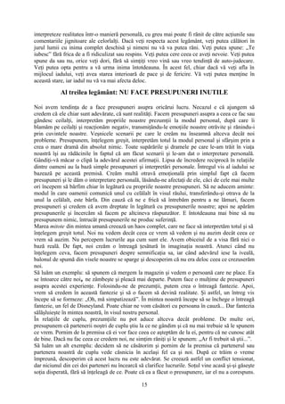 interpreteze realitatea într-o manieră personală, cu greu mai poate fi rănit de către acţiunile sau
comentariile jignitoare ale celorlalţi. Dacă veţi respecta acest legământ, veţi putea călători în
jurul lumii cu inima complet deschisă şi nimeni nu vă va putea răni. Veţi putea spune: „Te
iubesc” fără frica de a fi ridiculizat sau respins. Veţi putea cere ceea ce aveţi nevoie. Veţi putea
spune da sau nu, orice veţi dori, fără să simţiţi vreo vină sau vreo tendinţă de auto-judecare.
Veţi putea opta pentru a vă urma inima întotdeauna. În acest fel, chiar dacă vă veţi afla în
mijlocul iadului, veţi avea starea interioară de pace şi de fericire. Vă veţi putea menţine în
această stare, iar iadul nu vă va mai afecta deloc.
Al treilea legământ: NU FACE PRESUPUNERI INUTILE
Noi avem tendinţa de a face presupuneri asupra oricărui lucru. Necazul e că ajungem să
credem că ele chiar sunt adevărate, că sunt realităţi. Facem presupuneri asupra a ceea ce fac sau
gândesc ceilalţi, interpretăm propriile noastre prezumţii la modul personal, după care îi
blamăm pe ceilalţi şi reacţionăm negativ, transmiţându-le emoţiile noastre otrăvite şi rănindu-i
prin cuvintele noastre. Veşnicele scenarii pe care le creăm nu înseamnă altceva decât noi
probleme. Presupunem, înţelegem greşit, interpretăm totul la modul personal şi sfârşim prin a
crea o mare dramă din absolut nimic. Toate supărările şi dramele pe care le-am trăit în viaţa
noastră îşi au rădăcinile în faptul că am făcut scenarii şi le-am dat o interpretare personală.
Gândiţi-vă măcar o clipă la adevărul acestei afirmaţii. Lipsa de încredere reciprocă în relaţiile
dintre oameni au la bază simple presupuneri şi interpretări personale. Întregul vis al iadului se
bazează pe această premisă. Creăm multă otravă emoţională prin simplul fapt că facem
presupuneri şi le dăm o interpretare personală, lăsându-ne afectaţi de ele, căci de cele mai multe
ori începem să bârfim chiar în legătură cu propriile noastre presupuneri. Să ne aducem aminte:
modul în care oamenii comunică unul cu celălalt în visul răului, transferându-şi otrava de la
unul la celălalt, este bârfa. Din cauză că ne e frică să întrebăm pentru a ne lămuri, facem
presupuneri şi credem că avem dreptate în legătură cu presupunerile noastre; apoi ne apărăm
presupunerile şi încercăm să facem pe altcineva răspunzător. E întotdeauna mai bine să nu
presupunem nimic, întrucât presupunerile ne produc suferinţă.
Marea mitote din mintea umană creează un haos complet, care ne face să interpretăm totul şi să
înţelegem greşit totul. Noi nu vedem decât ceea ce vrem să vedem şi nu auzim decât ceea ce
vrem să auzim. Nu percepem lucrurile aşa cum sunt ele. Avem obiceiul de a visa fără nici o
bază reală. De fapt, noi creăm o întreagă ţesătură în imaginaţia noastră. Atunci când nu
înţelegem ceva, facem presupuneri despre semnificaţia sa, iar când adevărul iese la iveală,
balonul de spumă din visele noastre se sparge şi descoperim că nu era deloc ceea ce crezuserăm
noi.
Să luăm un exemplu: să spunem că mergem la magazin şi vedem o persoană care ne place. Ea
se întoarce către noi, ne zâmbeşte şi pleacă mai departe. Putem face o mulţime de presupuneri
asupra acestei experienţe. Folosindu-ne de prezumţii, putem crea o întreagă fantezie. Apoi,
vrem să credem în această fantezie şi să o facem să devină realitate. Şi astfel, un întreg vis
începe să se formeze: „Oh, mă simpatizează”. În mintea noastră începe să se închege o întreagă
fantezie, un fel de Disneyland. Poate chiar ne vom căsători cu persoana în cauză... Dar fantezia
sălăşluieşte în mintea noastră, în visul nostru personal.
În relaţiile de cuplu, prezumţiile nu pot aduce altceva decât probleme. De multe ori,
presupunem că partenerii noştri de cuplu ştiu la ce ne gândim şi că nu mai trebuie să le spunem
ce vrem. Pornim de la premisa că ei vor face ceea ce aşteptăm de la ei, pentru că ne cunosc atât
de bine. Dacă nu fac ceea ce credem noi, ne simţim răniţi şi le spunem: „Ar fi trebuit să ştii...”.
Să luăm un alt exemplu: decidem să ne căsătorim şi pornim de la premisa că partenerul sau
partenera noastră de cuplu vede căsnicia în acelaşi fel ca şi noi. După ce trăim o vreme
împreună, descoperim că acest lucru nu este adevărat. Se creează astfel un conflict tensionat,
dar niciunul din cei doi parteneri nu încearcă să clarifice lucrurile. Soţul vine acasă şi-şi găseşte
soţia disperată, fără să înţeleagă de ce. Poate că ea a făcut o presupunere, iar el nu a corespuns.
15
 