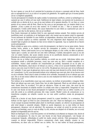 Ea nu-i spune ce vrea de la el, pornind de la premisa că oricum o cunoaşte atât de bine, încât
ştie ce aşteaptă de la el, ca şi cum el i-ar putea citi gândurile. Se supără apoi pe el tocmai pentru
că nu i-a împlinit aşteptările.
Aceste presupuneri în relaţiile de cuplu conduc la numeroase conflicte, certuri şi neînţelegeri cu
oamenii pe care îi iubim cel mai mult. Indiferent de tipul relaţiei, noi pornim de la premisa că
ceilalţi ştiu ce dorim de la ei, aşa că nu mai trebuie să le spunem deschis. Ei vor face ce vrem
pentru că ne cunosc atât de bine. Dacă nu fac ceea ce am presupus noi, ne simţim răniţi şi ne
gândim: „Cum a putut să nu-şi dea seama? Ar fi trebuit să ştie...”. Dar şi aceasta este o
presupunere. Creăm astfel drame, din cauza fanteziilor în care trăim şi a ipotezelor pe care le
emitem, care duc la alte ipoteze, într-un şir nesfârşit.
Este foarte interesant să studiem felul în care operează mintea umană. Noi simţim nevoia să
justificăm totul, să explicăm şi să înţelegem totul, căci numai aşa ne putem simţi în siguranţă.
Avem milioane de întrebări la care trebuie să răspundem, deoarece sunt multe lucruri pe care
nu ni le putem explica cu mintea raţională. Nu este important dacă răspunsul este corect;
simplul fapt că găsim un răspuns ne face să ne simţim în siguranţă. Aşa se explică de ce facem
aceste presupuneri.
Dacă ceilalţi ne spun ceva, emitem o serie de presupuneri, iar dacă ei nu ne spun nimic, facem
acelaşi lucru, pentru a ne împlini nevoia de cunoaştere şi pentru a înlocui nevoia de
comunicare. Atunci când auzim ceva şi nu înţelegem despre ce este vorba, ne dăm cu părerea.
Apare apoi o ceartă, iar unul din noi este rănit sufleteşte. Curând, descoperim ceea ce nu am
vrut să vedem înainte, dar acum simţim nevoia să ne justificăm durerea emoţională şi să-1
blamăm pe celălalt pentru propria noastră alegere.
Niciun om nu ar trebui să-şi justifice iubirea; ea există sau nu există. Adevărata iubire este
acceptarea totală a celeilalte persoane, exact aşa cum este ea, fără a urmări neapărat să o
schimbăm. Atunci când urmărim să-i transformăm pe ceilalţi, înseamnă că nu ne plac cu
adevărat. Bineînţeles, dacă decizi să trăieşti cu cineva, e bine să iei această hotărâre alături de
cineva care este exact în felul în care tu vrei să fie. Să găseşti pe cineva pe care să nu trebuiască
să-1 schimbi. E mai uşor să găseşti pe cineva care este aşa cum doreşti tu să fie, decât să încerci
să-1 transformi. La fel, acea persoană trebuie să te iubească aşa cum eşti, deci să nu încerce nici
ea să te schimbe. Dacă cineva simte că trebuie să te schimbe, înseamnă că nu te iubeşte aşa cum
eşti. De ce să stai atunci alături de cineva care nu este mulţumit de felul în care te manifeşti, de
felul tău de a fi?
Noi trebuie să ne manifestăm exact aşa cum suntem, nu trebuie să prezentăm o imagine falsă.
Dacă mă iubeşti aşa cum sunt, foarte bine, hai să stăm împreună. Dacă nu mă iubeşti aşa cum
sunt, foarte bine, la revedere! Voi găsi pe altcineva. Poate să sune cinic, dar acest tip de
comunicare înseamnă că relaţiile noastre cu ceilalţi sunt clare şi impecabile. Imaginaţi-vă ziua
în care veţi înceta să mai faceţi presupuneri în legătură cu iubitul sau cu iubita voastră, şi în
cele din urmă şi cu celelalte persoane din viaţa voastră. Modul vostru de comunicare se va
transforma complet, iar relaţiile voastre nu vor mai suferi conflicte create de presupuneri
greşite.
Calea de a înceta să mai facem presupuneri constă în a pune întrebări, în a comunica. Noi
trebuie să fim siguri că felul în care comunicăm este clar. Dacă nu înţelegeţi ceva, întrebaţi.
Aveţi curajul să puneţi întrebări până când vă clarificaţi complet, iar ulterior nu presupuneţi că
ştiţi totul despre o anumită situaţie. Odată ce auziţi răspunsul, nu va mai trebui să faceţi
presupuneri, deoarece veţi şti adevărul. De asemenea, nu ezitaţi să cereţi în cuvinte ceea ce
vreţi sau să întrebaţi, ceea ce vreţi să aflaţi. La fel, oricine are dreptul să vă întrebe, iar voi aveţi
dreptul să răspunde i prin da sau nu.ț
Dacă nu înţelegeţi ceva, e mai bine pentru voi să întrebaţi şi să obţineţi un răspuns clar, decât să
faceţi o presupunere. În ziua în care veţi înceta să mai faceţi presupuneri, veţi începe să
comunicaţi limpede, eliberându-vă astfel de multe emoţii otrăvite. Fără presupuneri, lumea
voastră va deveni impecabilă. Printr-o comunicare clară, toate relaţiile voastre se vor
transforma, nu doar cele cu iubitul sau cu iubita. Nu va mai trebui să faceţi presupuneri,
16
 