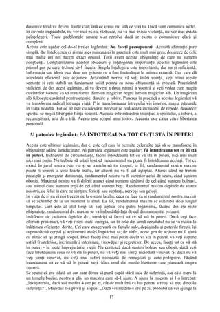 deoarece totul va deveni foarte clar: iată ce vreau eu; iată ce vrei tu. Dacă vom comunica astfel,
în cuvinte impecabile, nu vor mai exista războaie, nu va mai exista violenţă, nu vor mai exista
neînţelegeri. Toate problemele umane s-ar rezolva dacă ar exista o comunicare clară şi
completă.
Acesta este aşadar cel de-al treilea legământ: Nu faceţi presupuneri. Această afirmaţie pare
simplă, dar înţelegerea ei şi mai ales punerea ei în practică este mult mai grea, deoarece de cele
mai multe ori noi facem exact opusul. Toţii avem aceste obişnuinţe de care nu suntem
conştienţi. Conştientizarea acestor obiceiuri şi înţelegerea importanţei acestui legământ este
primul pas pe care trebuie să-1 facem. Simpla înţelegere este importantă, dar nu şi suficientă.
Informaţia sau ideea este doar un grăunte ce a fost însămânţat în mintea noastră. Cea care dă
adevărata eficienţă este acţiunea. Acţionând mereu, vă veţi întări voinţa, veţi hrăni aceste
seminţe şi veţi stabili un fundament solid pentru ca noua obişnuinţă să crească. Practicând
suficient de des acest legământ, el va deveni a doua natură a voastră şi veţi vedea cum magia
cuvintelor voastre vă va transforma dintr-un magician negru într-un magician alb. Un magician
alb foloseşte cuvântul pentru creaţie, dăruire şi iubire. Punerea în practică a acestui legământ vă
va transforma radical întreaga viaţă. Prin transformarea întregului vis interior, magia pătrunde
în viaţa noastră. Tot ce ne este cu adevărat necesar se realizează incredibil de repede, deoarece
spiritul se mişcă liber prin fiinţa noastră. Aceasta este măiestria intenţiei, a spiritului, a iubirii, a
recunoştinţei, arta de a trăi. Acesta este scopul unui toltec. Aceasta este calea către libertatea
personală.
Al patrulea legământ: FĂ ÎNTOTDEAUNA TOT CE-ŢI STĂ ÎN PUTERI
Acesta este ultimul legământ, dar el este cel care le permite celorlalte trei să se transforme în
obişnuinţe adânc înrădăcinate. Al patrulea legământ este aşadar: Fă întotdeauna tot ce îţi stă
în puteri. Indiferent de circumstanţe, faceţi întotdeauna tot ce vă stă în puteri, nici mai mult
nici mai puţin. Nu trebuie să uitaţi însă că randamentul nu poate fi întotdeauna acelaşi. Tot ce
există în jurul nostru este viu şi se transformă tot timpul; la fel, randamentul nostru maxim
poate fi uneori la cote foarte înalte, iar alteori nu va fi cel aşteptat. Atunci când ne trezim
proaspăt şi energizat dimineaţa, randamentul nostru va fi superior celui de seara, când suntem
obosiţi. Maximul nostru va fi diferit atunci când suntem sănătoşi de cel când suntem bolnavi,
sau atunci când suntem treji de cel când suntem beţi. Randamentul maxim depinde de starea
noastră, de felul în care ne simţim, fericiţi sau supăraţi, nervoşi sau geloşi.
În viaţa de zi cu zi noi trecem de la o stare la alta, ceea ce face ca şi randamentul nostru maxim
să se schimbe de la un moment la altul. La fel, randamentul maxim se schimbă de-a lungul
timpului. Cert este că atât timp cât veţi aplica cele patru legăminte, făcând din ele nişte
obişnuinţe, randamentul dv. maxim se va îmbunătăţi faţă de cel din momentul prezent.
Indiferent de calitatea faptelor dv., urmăriţi să faceţi tot ce vă stă în puteri. Dacă veţi face
eforturi prea mari, vă veţi risipi inutil energia, iar în cele din urmă rezultatul nu se va ridica la
înălţimea eficienţei dorite. Cel care exagerează cu faptele sale, depăşindu-şi puterile fireşti, îşi
suprasolicită corpul şi acţionează astfel împotriva sa; de altfel, acest gen de acţiune nu îl ajută
cu nimic să îşi atingă scopul. Dacă faceţi însă mai puţin decât vă stă în puteri, vă veţi supune
astfel frustrărilor, incriminării interioare, vinovăţiei şi regretelor. De aceea, faceţi tot ce vă stă
în puteri - în toate împrejurările vieţii. Nu contează dacă sunteţi bolnav sau obosit, dacă veţi
face întotdeauna ceea ce vă stă în puteri, nu vă ve i mai sim i niciodată vinovat. Şi dacă nu văț ț
veţi simţi vinovat, nu ve i mai suferi niciodată de remuşcări şi auto-pedepsire. Făcândț
întotdeauna tot ce vă stă în puteri, veţi ridica unul din marile blesteme care planează asupra
voastră.
Se spune că era odată un om care dorea să pună capăt stării sale de suferinţă, aşa că a mers la
un templu budist, pentru a găsi un maestru care să-1 ajute. A ajuns la maestru şi 1-a întrebat:
„învăţătorule, dacă voi medita 4 ore pe zi, cât de mult îmi va lua pentru a reuşi să trec dincolo
suferinţă?”. Maestrul 1-a privit şi a spus: „Dacă vei medita 4 ore pe zi, probabil că vei ajunge la
17
 