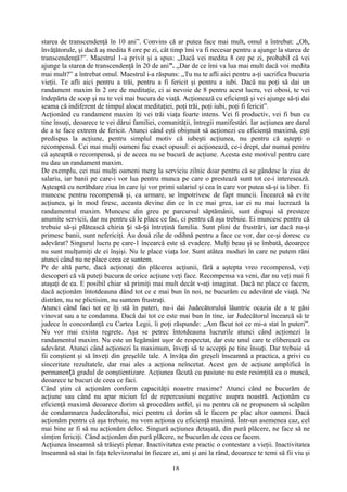 starea de transcendenţă în 10 ani”. Convins că ar putea face mai mult, omul a întrebat: „Oh,
învăţătorule, şi dacă aş medita 8 ore pe zi, cât timp îmi va fi necesar pentru a ajunge la starea de
transcendenţă?”. Maestrul 1-a privit şi a spus: „Dacă vei medita 8 ore pe zi, probabil că vei
ajunge la starea de transcendenţă în 20 de ani”. „Dar de ce îmi va lua mai mult dacă voi medita
mai mult?” a întrebat omul. Maestrul i-a răspuns: „Tu nu te afli aici pentru a-ţi sacrifica bucuria
vieţii. Te afli aici pentru a trăi, pentru a fi fericit şi pentru a iubi. Dacă nu poţi să dai un
randament maxim în 2 ore de meditaţie, ci ai nevoie de 8 pentru acest lucru, vei obosi, te vei
îndepărta de scop şi nu te vei mai bucura de viaţă. Acţionează cu eficienţă şi vei ajunge să-ţi dai
seama că indiferent de timpul alocat meditaţiei, poţi trăi, poţi iubi, poţi fi fericit”.
Acţionând cu randament maxim îţi vei trăi viaţa foarte intens. Vei fi productiv, vei fi bun cu
tine însuţi, deoarece te vei dărui familiei, comunităţii, întregii manifestări. Iar acţiunea are darul
de a te face extrem de fericit. Atunci când eşti obişnuit să acţionezi cu eficienţă maximă, eşti
predispus la acţiune, pentru simplul motiv că iubeşti acţiunea, nu pentru că aştepţi o
recompensă. Cei mai mulţi oameni fac exact opusul: ei acţionează, ce-i drept, dar numai pentru
că aşteaptă o recompensă, şi de aceea nu se bucură de acţiune. Acesta este motivul pentru care
nu dau un randament maxim.
De exemplu, cei mai mulţi oameni merg la serviciu zilnic doar pentru că se gândesc la ziua de
salariu, iar banii pe care-i vor lua pentru munca pe care o prestează sunt tot ce-i interesează.
Aşteaptă cu nerăbdare ziua în care îşi vor primi salariul şi cea în care vor putea să-şi ia liber. Ei
muncesc pentru recompensă şi, ca urmare, se împotrivesc de fapt muncii. Încearcă să evite
acţiunea, şi în mod firesc, aceasta devine din ce în ce mai grea, iar ei nu mai lucrează la
randamentul maxim. Muncesc din greu pe parcursul săptămânii, sunt dispuşi să presteze
anumite servicii, dar nu pentru că le place ce fac, ci pentru că aşa trebuie. Ei muncesc pentru că
trebuie să-şi plătească chiria i să- i întreţină familia. Sunt plini de frustrări, iar dacă nu-şiș ș
primesc banii, sunt nefericiţi. Au două zile de odihnă pentru a face ce vor, dar ce-şi doresc cu
adevărat? Singurul lucru pe care-1 încearcă este să evadeze. Mulţi beau şi se îmbată, deoarece
nu sunt mulţumiţi de ei înşişi. Nu le place viaţa lor. Sunt atâtea moduri în care ne putem răni
atunci când nu ne place ceea ce suntem.
Pe de altă parte, dacă acţionaţi din plăcerea acţiunii, fără a aştepta vreo recompensă, veţi
descoperi că vă puteţi bucura de orice acţiune veţi face. Recompensa va veni, dar nu veţi mai fi
ataşaţi de ea. E posibil chiar să primiţi mai mult decât v-aţi imaginat. Dacă ne place ce facem,
dacă acţionăm întotdeauna dând tot ce e mai bun în noi, ne bucurăm cu adevărat de viaţă. Ne
distrăm, nu ne plictisim, nu suntem frustraţi.
Atunci când faci tot ce îţi stă în puteri, nu-i dai Judecătorului lăuntric ocazia de a te găsi
vinovat sau a te condamna. Dacă dai tot ce este mai bun în tine, iar Judecătorul încearcă să te
judece în concordanţă cu Cartea Legii, îi poţi răspunde: „Am făcut tot ce mi-a stat în puteri”.
Nu vor mai exista regrete. Aşa se petrec întotdeauna lucrurile atunci când acţionezi la
randamentul maxim. Nu este un legământ uşor de respectat, dar este unul care te eliberează cu
adevărat. Atunci când acţionezi la maximum, înveţi să te accepţi pe tine însuţi. Dar trebuie să
fii conştient şi să înveţi din greşelile tale. A învăţa din greşeli înseamnă a practica, a privi cu
sinceritate rezultatele, dar mai ales a acţiona neîncetat. Acest gen de acţiune amplifică în
permanen ă gradul de conştientizare. Acţiunea făcută cu pasiune nu este resimţită ca o muncă,ț
deoarece te bucuri de ceea ce faci.
Când ştim că acţionăm conform capacităţii noastre maxime? Atunci când ne bucurăm de
acţiune sau când nu apar niciun fel de repercusiuni negative asupra noastră. Acţionăm cu
eficienţă maximă deoarece dorim să procedăm astfel, şi nu pentru că ne propunem să scăpăm
de condamnarea Judecătorului, nici pentru că dorim să le facem pe plac altor oameni. Dacă
acţionăm pentru că aşa trebuie, nu vom acţiona cu eficienţă maximă. Într-un asemenea caz, cel
mai bine ar fi să nu acţionăm deloc. Singură acţiunea detaşată, din pură plăcere, ne face să ne
simţim fericiţi. Când acţionăm din pură plăcere, ne bucurăm de ceea ce facem.
Acţiunea înseamnă să trăieşti plenar. Inactivitatea este practic o contestare a vieţii. Inactivitatea
înseamnă să stai în faţa televizorului în fiecare zi, ani şi ani la rând, deoarece te temi să fii viu şi
18
 