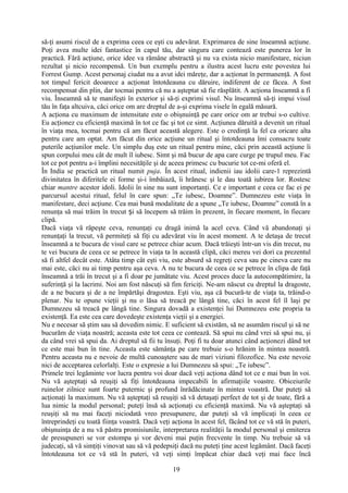 să-ţi asumi riscul de a exprima ceea ce eşti cu adevărat. Exprimarea de sine înseamnă acţiune.
Poţi avea multe idei fantastice în capul tău, dar singura care contează este punerea lor în
practică. Fără acţiune, orice idee va rămâne abstractă şi nu va exista nicio manifestare, niciun
rezultat şi nicio recompensă. Un bun exemplu pentru a ilustra acest lucru este povestea lui
Forrest Gump. Acest personaj ciudat nu a avut idei măreţe, dar a acţionat în permanenţă. A fost
tot timpul fericit deoarece a acţionat întotdeauna cu dăruire, indiferent de ce făcea. A fost
recompensat din plin, dar tocmai pentru că nu a aşteptat să fie răsplătit. A acţiona înseamnă a fi
viu. Înseamnă să te manifeşti în exterior şi să-ţi exprimi visul. Nu înseamnă să-ţi impui visul
tău în faţa altcuiva, căci orice om are dreptul de a-şi exprima visele în egală măsură.
A acţiona cu maximum de intensitate este o obişnuinţă pe care orice om ar trebui s-o cultive.
Eu acţionez cu eficienţă maximă în tot ce fac şi tot ce simt. Acţiunea dăruită a devenit un ritual
în viaţa mea, tocmai pentru că am făcut această alegere. Este o credinţă la fel ca oricare alta
pentru care am optat. Am făcut din orice acţiune un ritual şi întotdeauna îmi consacru toate
puterile acţiunilor mele. Un simplu duş este un ritual pentru mine, căci prin această acţiune îi
spun corpului meu cât de mult îl iubesc. Simt şi mă bucur de apa care curge pe trupul meu. Fac
tot ce pot pentru a-i împlini necesităţile şi de aceea primesc cu bucurie tot ce-mi oferă el.
În India se practică un ritual numit puja. În acest ritual, indienii iau idolii care-1 reprezintă
divinitatea în diferitele ei forme şi-i îmbăiază, îi hrănesc şi le dau toată iubirea lor. Rostesc
chiar mantre acestor idoli. Idolii în sine nu sunt importanţi. Ce e important e ceea ce fac ei pe
parcursul acestui ritual, felul în care spun: „Te iubesc, Doamne”. Dumnezeu este viaţa în
manifestare, deci acţiune. Cea mai bună modalitate de a spune „Te iubesc, Doamne” constă în a
renunţa să mai trăim în trecut i să începem să trăim în prezent, în fiecare moment, în fiecareș
clipă.
Dacă viaţa vă răpeşte ceva, renunţaţi cu dragă inimă la acel ceva. Când vă abandonaţi şi
renunţaţi la trecut, vă permiteţi să fiţi cu adevărat viu în acest moment. A te detaşa de trecut
înseamnă a te bucura de visul care se petrece chiar acum. Dacă trăieşti într-un vis din trecut, nu
te vei bucura de ceea ce se petrece în viaţa ta în această clipă, căci mereu vei dori ca prezentul
să fi altfel decât este. Atâta timp cât eşti viu, este absurd să regreţi ceva sau pe cineva care nu
mai este, căci nu ai timp pentru aşa ceva. A nu te bucura de ceea ce se petrece în clipa de faţă
înseamnă a trăi în trecut şi a fi doar pe jumătate viu. Acest proces duce la autocompătimire, la
suferinţă şi la lacrimi. Noi am fost născuţi să fim fericiţi. Ne-am născut cu dreptul la dragoste,
de a ne bucura şi de a ne împărtăşi dragostea. Eşti viu, aşa că bucură-te de viaţa ta, trăind-o
plenar. Nu te opune vieţii şi nu o lăsa să treacă pe lângă tine, căci în acest fel îl laşi pe
Dumnezeu să treacă pe lângă tine. Singura dovadă a existenţei lui Dumnezeu este propria ta
existenţă. Ea este cea care dovedeşte existenţa vieţii şi a energiei.
Nu e necesar să ştim sau să dovedim nimic. E suficient să existăm, să ne asumăm riscul şi să ne
bucurăm de viaţa noastră; aceasta este tot ceea ce contează. Să spui nu când vrei să spui nu, şi
da când vrei să spui da. Ai dreptul să fii tu însuţi. Poţi fi tu doar atunci când acţionezi dând tot
ce este mai bun în tine. Aceasta este sămânţa pe care trebuie s-o hrănim în mintea noastră.
Pentru aceasta nu e nevoie de multă cunoaştere sau de mari viziuni filozofice. Nu este nevoie
nici de acceptarea celorlalţi. Este o expresie a lui Dumnezeu să spui: „Te iubesc”.
Primele trei legăminte vor lucra pentru voi doar dacă veţi acţiona dând tot ce e mai bun în voi.
Nu vă aşteptaţi să reuşiţi să fiţi întotdeauna impecabili în afirmaţiile voastre. Obiceiurile
ruinelor zilnice sunt foarte puternic şi profund înrădăcinate în mintea voastră. Dar puteţi să
acţionaţi la maximum. Nu vă aşteptaţi să reuşiţi să vă detaşaţi perfect de tot şi de toate, fără a
lua nimic la modul personal; puteţi însă să acţionaţi cu eficienţă maximă. Nu vă aşteptaţi să
reuşiţi să nu mai faceţi niciodată vreo presupunere, dar puteţi să vă implicaţi în ceea ce
întreprindeţi cu toată fiinţa voastră. Dacă veţi acţiona în acest fel, făcând tot ce vă stă în puteri,
obişnuinţa de a nu vă păstra promisiunile, interpretarea realităţii la modul personal şi emiterea
de presupuneri se vor estompa şi vor deveni mai puţin frecvente în timp. Nu trebuie să vă
judecaţi, să vă simţiţi vinovat sau să vă pedepsiţi dacă nu puteţi ţine acest legământ. Dacă faceţi
întotdeauna tot ce vă stă în puteri, vă veţi simţi împăcat chiar dacă veţi mai face încă
19
 