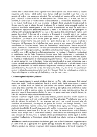 lumina. El a văzut că materia este o oglindă - totul este o oglindă care reflectă lumina şi creează
imaginile acelei lumini - dând naştere lumii iluziei, visul, care seamănă cu un fum ce nu ne
permite să vedem cine suntem cu adevărat. Noi, cei adevăraţi, suntem iubire pură, lumină
pură, a spus el. Această realizare i-a transformat viaţa. Dintr-o dată, el a ştiut cine este cu
adevărat, s-a uitat în jur la ceilalţi oameni şi la restul naturii şi a rămas uimit de ceea ce a văzut.
El s-a regăsit pe el însuşi în tot ceea ce exista - în fiecare fiinţă umană, în fiecare animal, în
fiecare pom, în apă, în ploaie, în nori, în pământ. Şi a văzut că viaţa amestecă tonal-ul cu
nagual-ul în diferite moduri pentru a crea miriade de manifestări ale vieţii. În acele câteva
momente el a înţeles totul. Era foarte emoţionat şi inima sa era plină de pace. Cu greu putea să
aştepte pentru a le spune şi prietenilor săi ceea ce descoperise. Dar cum ar fi putut explica toate
acestea în cuvinte? A încercat să le spună ce a descoperit şi celorlalţi, dar ei nu-1 puteau
înţelege. Ei puteau vedea doar că se transformase, că din vocea şi din ochii săi radia ceva
extraordinar. Au observat că el nu mai judeca pe nimeni şi nimic. El devenise altfel. Putea
înţelege pe oricine foarte bine, dar nimeni nu-1 putea înţelege pe el. Ei credeau că el era o
încarnare a lui Dumnezeu, dar el zâmbea când auzea aceasta şi apoi spunea: Este adevărat. Eu
sunt Dumnezeu. Dar şi voi sunteţi Dumnezeu. Suntem la fel, voi şi cu mine. Suntem imagini ale
luminii. Suntem una cu Dumnezeu. Dar nici aşa oamenii nu-1 înţelegeau. A descoperit că el era
o oglindă pentru restul persoanelor, o oglindă în care el se putea vedea pe sine. Oricine este o
oglindă, a spus el. El s-a văzut în ceilalţi, dar nimeni nu 1-a văzut pe el. Şi astfel, a conştientizat
că toată lumea visa, dar fără a fi conştientă de acest lucru, fără a şti cine sunt ei cu adevărat. Ei
nu-1 puteau vedea pe el în ei înşişi deoarece exista un perete de ceaţă sau de fum între oglinzi.
Şi peretele de ceaţă era creat de interpretarea imaginilor luminii – Visul oamenilor. Apoi a ştiut
că va uita curând tot ceea ce învăţase. Dorind să-şi amintească de-a pururi viziunea pe care a
avut-o, s-a decis să-şi spună Oglinda Fumurie, astfel încât întotdeauna să ştie că materia este o
oglindă, iar fumul este cel care ne împiedică să ştim cine suntem cu adevărat. El a spus: Sunt o
oglindă fumurie, deoarece mă văd pe mine în fiecare dintre voi, dar noi nu ne recunoaştem
unul pe celălalt din cauza fumului dintre noi. Acel fum este Visul, iar oglinda eşti tu, visătorul.
E uşor să trăieşti cu ochii închişi, fără să înţelegi ceva din ceea ce vezi...
Civilizarea planetei şi visul planetar
Ceea ce vedem şi auzim în această clipă este doar un vis. Noi visăm chiar acum, deşi creierul
nostru este trezit. Visul este principala funcţie a minţii, astfel încât putem spune că mintea
visează 24 de ore pe zi. Ea visează nu doar atunci când creierul doarme, dar şi atunci când
acesta este treaz. Diferenţa între cele două stări (de vis şi de veghe) constă în faptul că atunci
când creierul se află în stare de veghe, noi experimentăm un cadru material, care ne face să
percepem lucrurile într-o manieră liniară. În starea de somn cadrul material rigid dispare, iar
visul are tendinţa de a se schimba în mod constant.
Oamenii visează tot timpul. Înainte ca noi să ne fi născut, oamenii dinaintea noastră au creat un
mare vis exterior, care a devenit visul societăţii sau visul planetar. Visul planetar este un vis
colectiv, alcătuit din miliarde de vise personale mai mici, care creează împreună vise ale
familiilor, ale comunităţii, ale oraşelor, ale ţărilor, iar în final visul întregii umanităţi. Visul
planetar include toate regulile sociale, toate credinţele, toate legile, toate religiile, diferitele
civilizaţii şi modalităţi de manifestare, guvernele, şcolile, evenimentele sociale şi vacanţele.
Noi ne naştem cu capacitatea de a învăţa cum să visăm, iar oamenii care au trăit înaintea
noastră ne-au învăţat cum să visăm visul societăţii. Visul exterior are atâtea reguli încât atunci
când se naşte un om nou, visul îi captează atenţia şi introduce toate aceste reguli în mintea
copilului. Visul exterior se foloseşte de părinţi, de şcoală şi de religie, pentru a ne învăţa cum să
visăm.
Atenţia este capacitatea noastră de discriminare, prin care ne focalizăm numai asupra lucrurilor
pe care dorim să le percepem. Noi putem percepe milioane de lucruri simultan, dar prin
folosirea atenţiei, nu păstrăm pe ecranul minţii noastre decât ceea ce dorim să percepem. Pe
2
 