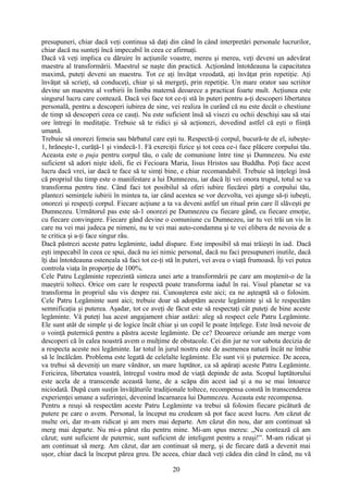 presupuneri, chiar dacă veţi continua să daţi din când în când interpretări personale lucrurilor,
chiar dacă nu sunteţi încă impecabil în ceea ce afirmaţi.
Dacă vă veţi implica cu dăruire în acţiunile voastre, mereu şi mereu, veţi deveni un adevărat
maestru al transformării. Maestrul se naşte din practică. Acţionând întotdeauna la capacitatea
maximă, puteţi deveni un maestru. Tot ce aţi învăţat vreodată, aţi învăţat prin repetiţie. Aţi
învăţat să scrieţi, să conduceţi, chiar şi să mergeţi, prin repetiţie. Un mare orator sau scriitor
devine un maestru al vorbirii în limba maternă deoarece a practicat foarte mult. Acţiunea este
singurul lucru care contează. Dacă vei face tot ce-ţi stă în puteri pentru a-ţi descoperi libertatea
personală, pentru a descoperi iubirea de sine, vei realiza în curând că nu este decât o chestiune
de timp să descoperi ceea ce cauţi. Nu este suficient însă să visezi cu ochii deschişi sau să stai
ore întregi în meditaţie. Trebuie să te ridici şi să acţionezi, dovedind astfel că eşti o fiinţă
umană.
Trebuie să onorezi femeia sau bărbatul care eşti tu. Respectă-ţi corpul, bucură-te de el, iubeşte-
1, hrăneşte-1, curăţă-1 şi vindecă-1. Fă exerciţii fizice şi tot ceea ce-i face plăcere corpului tău.
Aceasta este o puja pentru corpul tău, o cale de comuniune între tine şi Dumnezeu. Nu este
suficient să adori nişte idoli, fie ei Fecioara Maria, Iisus Hristos sau Buddha. Poţi face acest
lucru dacă vrei, iar dacă te face să te simţi bine, e chiar recomandabil. Trebuie să înţelegi însă
că propriul tău timp este o manifestare a lui Dumnezeu, iar dacă îţi vei onora trupul, totul se va
transforma pentru tine. Când faci tot posibilul să oferi iubire fiecărei părţi a corpului tău,
plantezi seminţele iubirii în mintea ta, iar când acestea se vor dezvolta, vei ajunge să-ţi iubeşti,
onorezi şi respecţi corpul. Fiecare acţiune a ta va deveni astfel un ritual prin care îl slăveşti pe
Dumnezeu. Următorul pas este să-1 onorezi pe Dumnezeu cu fiecare gând, cu fiecare emoţie,
cu fiecare convingere. Fiecare gând devine o comuniune cu Dumnezeu, iar tu vei trăi un vis în
care nu vei mai judeca pe nimeni, nu te vei mai auto-condamna şi te vei elibera de nevoia de a
te critica şi a-ţi face singur rău.
Dacă păstrezi aceste patru legăminte, iadul dispare. Este imposibil să mai trăieşti în iad. Dacă
eşti impecabil în ceea ce spui, dacă nu iei nimic personal, dacă nu faci presupuneri inutile, dacă
îţi dai întotdeauna osteneala să faci tot ce-ţi stă în puteri, vei avea o viaţă frumoasă. Îţi vei putea
controla viaţa în proporţie de 100%.
Cele Patru Legăminte reprezintă sinteza unei arte a transformării pe care am moştenit-o de la
maeştrii tolteci. Orice om care le respectă poate transforma iadul în rai. Visul planetar se va
transforma în propriul său vis despre rai. Cunoaşterea este aici; ea ne aşteaptă să o folosim.
Cele Patru Legăminte sunt aici; trebuie doar să adoptăm aceste legăminte şi să le respectăm
semnificaţia şi puterea. Aşadar, tot ce aveţi de făcut este să respectaţi cât puteţi de bine aceste
legăminte. Vă puteţi lua acest angajament chiar astăzi: aleg să respect cele Patru Legăminte.
Ele sunt atât de simple şi de logice încât chiar şi un copil le poate înţelege. Este însă nevoie de
o voinţă puternică pentru a păstra aceste legăminte. De ce? Deoarece oriunde am merge vom
descoperi că în calea noastră avem o mulţime de obstacole. Cei din jur ne vor sabota decizia de
a respecta aceste noi legăminte. Iar totul în jurul nostru este de asemenea natură încât ne îmbie
să le încălcăm. Problema este legată de celelalte legăminte. Ele sunt vii şi puternice. De aceea,
va trebui să deveniţi un mare vânător, un mare luptător, ca să apăraţi aceste Patru Legăminte.
Fericirea, libertatea voastră, întregul vostru mod de viaţă depinde de asta. Scopul luptătorului
este acela de a transcende această lume, de a scăpa din acest iad şi a nu se mai întoarce
niciodată. După cum susţin învăţăturile tradiţionale toltece, recompensa constă în transcenderea
experienţei umane a suferinţei, devenind încarnarea lui Dumnezeu. Aceasta este recompensa.
Pentru a reuşi să respectăm aceste Patru Legăminte va trebui să folosim fiecare picătură de
putere pe care o avem. Personal, la început nu credeam să pot face acest lucru. Am căzut de
multe ori, dar m-am ridicat şi am mers mai departe. Am căzut din nou, dar am continuat să
merg mai departe. Nu mi-a părut rău pentru mine. Mi-am spus mereu: „Nu contează că am
căzut; sunt suficient de puternic, sunt suficient de inteligent pentru a reuşi!”. M-am ridicat şi
am continuat să merg. Am căzut, dar am continuat să merg, şi de fiecare dată a devenit mai
uşor, chiar dacă la început părea greu. De aceea, chiar dacă veţi cădea din când în când, nu vă
20
 