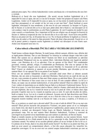 judecaţi prea aspru. Nu-i oferiţi Judecătorului vostru satisfacţia de a vă transforma din nou într-
o victimă.
Ridicaţi-vă şi faceţi din nou legământul. „De acord, mi-am încălcat legământul de a fi
impecabil în ceea ce spun, dar am s-o iau de la început. Astăzi îmi propun să respect cele Patru
Legăminte. Astăzi voi fi impecabil în ceea ce spun, nu voi lua nimic la modul personal, nu voi
mai face presupuneri şi voi urmări să fac tot ceea ce pot mai bine”. Dacă încălcaţi şi acest
legământ, reîncepeţi în ziua următoare, şi din nou în cea care urmează. La început va fi greu,
dar în fiecare zi va deveni din ce în ce mai uşor, până când, într-o bună zi, veţi descoperi că vă
veţi conduce viaţa în conformitate cu cele Patru Legăminte. Şi veţi fi surprins de modul în care
viaţa voastră s-a transformat. Nu e important să fiţi un om religios sau să mergeţi la biserică în
fiecare zi. Iubirea şi respectul de sine vor deveni din ce în ce mai mari. Acest lucru este posibil.
Dacă eu am putut să-l fac, la fel puteţi face şi voi. Nu vă faceţi probleme în legătură cu viitorul;
trăiţi ziua de astăzi şi fiţi atent la clipa prezentă. Puteţi trăi doar clipa prezentă. Faceţi tot ce vă
stă în puteri pentru a respecta aceste legăminte şi curând veţi descoperi că este foarte uşor.
Astăzi este începutul unui nou vis.
Calea toltecă a libertăţii: ÎNCĂLCAREA VECHILOR LEGĂMINTE
Toată lumea vorbeşte despre libertate. În toată lumea, diferiţi oameni, diferite rase, diferite ţări
se luptă pentru libertate. Dar ce este libertatea? în America se vorbeşte despre viaţa într-o ţară
liberă. Dar suntem noi cu adevărat liberi? Suntem noi liberi să ne manifestăm cu adevărat
personalitatea? Răspunsul este nu, nu suntem liberi. Adevărata libertate este legată de spiritul
uman - este libertatea de a fi cu adevărat. Cine ne opreşte să fim liberi? Noi condamnăm
guvernul, vremea, părinţii, religia, îl condamnăm pe Dumnezeu. Dar cine ne opreşte să fim
liberi? Noi suntem singurii care ne opunem acestei libertăţi. Ce înseamnă să fii cu adevărat
liber? Uneori ne căsătorim şi spunem că ne-am pierdut libertatea, apoi divorţăm şi tot nu
suntem liberi. Ce ne opreşte? De ce nu putem fi noi înşine?
Orice om are amintiri îndepărtate despre o perioadă când eram liberi şi iubeam această
libertate, dar am uitat ce înseamnă cu adevărat libertatea. Dacă privim un copil de doi sau de
trei ani, vom constata că suntem în faţa unei fiinţe umane cu adevărat libere. De ce este copilul
atât de viu? Deoarece el face exact ceea ce vrea să facă. El este complet sălbatic. La fel ca o
floare, un copac sau un animal nedomesticit, el este perfect natural! Dacă ne uităm la copiii de
2 ani, vedem că majoritatea au un zâmbet larg pe faţă şi se distrează. Explorează lumea. Nu le e
frică să se joace. Le este frică atunci când se rănesc, când le e foame, când unele din nevoile lor
nu sunt împlinite, dar nu le e teamă de trecut şi nici nu le pasă de viitor; ei trăiesc doar clipa
prezentă. Copiilor mici nu le e teamă să exprime ceea ce simt. Ei sunt atât de plini de iubire,
încât se topesc în ea. Lor nu le e teamă să iubească. Aceasta este de fapt descrierea unei fiinţe
umane normale. Atâta timp cât suntem copii, nu ne e frică de viitor şi nu ne e ruşine de trecut.
Singurele noastre tendinţe sunt de a ne bucura de viaţă, a ne juca, a explora, a fi fericiţi şi a
iubi.
Dar, ce se petrece cu omul care a devenit adult? De ce este el atât de diferit? De ce nu mai este
natural? Dacă privim lucrurile din perspectiva Victimei, am putea spune că ni s-a întâmplat
ceva foarte trist, dar dacă le privim din perspectiva Luptătorului, putem spune că tot ce ni s-a
întâmplat e normal: am descoperit Cartea Legii, pe Marele Judecător şi Victima care ne
guvernează viaţa. Noi nu mai suntem liberi deoarece Judecătorul, Victima şi sistemul de
convingeri nu ne permit să ne manifestăm aşa cum suntem cu adevărat, să fim noi înşine.
După ce minţile noastre au fost îndoctrinate cu toate aberaţiile, nu mai suntem fericiţi. Acest
lanţ se transmite de la o fiinţă umană la alta, de la o generaţie la alta, fiind perfect normal în
societatea umană. Nu trebuie să ne acuzăm părinţii pentru că ne-au învăţat să fim la fel ca ei.
Ce puteau să ne înveţe, dacă ei nu ştiau decât aceste lucruri? Au făcut ce au putut mai bine, iar
dacă au avut uneori un comportament abuziv, a fost din cauza educaţiei lor, temerilor lor,
propriilor convingeri. Ei nu au avut nici un control asupra îndoctrinării exterioare pe care au
21
 