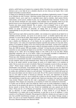 primit-o, astfel încât nu ar fi putut să se comporte diferit. Nu trebui să ne acuzăm părinţii sau pe
altcineva care a avut faţă de noi o atitudine abuzivă, i nici chiar pe noi înşine. Dar a venitș
timpul să încetăm cu aceste abuzuri.
E timpul să ne eliberăm de tirania Judecătorului prin schimbarea legămintelor noastre. E timpul
să ne eliberăm de rolul Victimei. Adevărata noastră fiinţă este încă un copil care nu a crescut
niciodată. Uneori, acest copil iese la suprafaţă atunci când ne distrăm, când suntem fericiţi,
când pictăm, scriem poezii, cântăm la pian, sau ne manifestăm fiinţa interioară. Acestea sunt
cele mai fericite momente ale vieţii noastre, când realitatea iese la suprafaţă, când nu ne mai
pasă de trecut şi nu ne facem griji în legătură cu viitorul. Atunci suntem exact ca un copil.
Aceasta este starea noastră naturală. Dar ce anume o face să dispară? Ceea ce noi numim
„responsabilităţi”. Judecătorul spune: „Hei, ce faci? Ai nişte responsabilităţi, ai multe de făcut,
trebuie să mergi la şcoală, să munce ti, să câştigi bani ca să trăieşti”. Toate acesteș
responsabilităţi ne trec prin minte. Faţa noastră se schimbă atunci instantaneu şi devine din nou
serioasă.
Dacă îi priviţi pe copii când se joacă de-a adulţii, veţi constata că şi expresia de pe feţele lor se
schimbă şi devine serioasă. „Se zicem că eu sunt un avocat”, şi imediat expresia feţei sale se
schimbă; îi ia locul faţa de adult. Dacă mergem la tribunal, acesta este genul de mimici pe care
le vedem, şi ele ne reprezintă. Suntem încă copii, dar ne-am pierdut libertatea. Libertatea pe
care o căutăm este libertatea de a fi noi înşine, de a ne exprima liber. Dar dacă ne uităm la
vieţile noastre, vom vedea că în majoritatea timpului acţionăm doar pentru a le fi pe plac altora,
pentru a fi acceptaţi de ceilalţi, în loc să ne facem pe plac nouă înşine. Acelaşi lucru se petrece
şi cu libertatea noastră. Şi după cum putem vedea în societatea noastră şi în toate societăţile din
lume, din 1000 de oameni, 999 sunt complet „civilizaţi”. Cel mai rău este că marea majoritate a
oamenilor nu sunt conştienţi de faptul că nu sunt liberi. Există înăuntrul fiecărui om ceva care-i
şopteşte că nu e liber, dar el nu înţelege despre ce este vorba şi de ce nu este liber. Drama
majorităţii oamenilor este că ei îşi trăiesc vieţile şi nu descoperă niciodată că Judecătorul şi
Victima le conduc mintea, şi de aceea nu au nicio şansă de a fi liberi.
Primul pas către libertatea personală este luciditatea. Pentru a putea rezolva o problemă, este
necesar să o conştientizăm mai întâi. Conştientizarea este întotdeauna primul pas deoarece dacă
nu eşti conştient, atunci nu poţi transforma nimic. Dacă nu eşti conştient că mintea ta este plină
de răni şi de emoţii otrăvite, nu poţi începe să cureţi şi să vindeci rănile şi vei continua să
suferi. Noi nu avem nici un motiv să suferim. Dacă am fi conştienţi, ne-am revolta şi am spune:
„Gata!”. Putem începe oricând să căutăm o modalitate prin care să ne vindecăm şi să ne
transformăm visul personal. Visul planetei este doar un vis. Nici măcar nu este real. Dacă intri
în vis şi începi să-ţi pui la îndoială convingerile, vei descoperi că majoritatea convingerilor care
te conduc spre suferinţă nici măcar nu sunt adevărate. Vei descoperi că ai suferit toţi aceşti ani
din cauza unei drame care nici măcar nu este reală. De ce? Din cauză că sistemul de convingeri
care ţi-a fost sădit în minte se bazează pe minciuni. De aceea, este important să devenim
stăpânul propriului nostru vis; aşa se explică de ce toltecii au devenit maeştri ai viselor. Viaţa ta
este manifestarea visului tău; este o operă de artă. Dacă nu-ţi mai place visul, poţi să-ţi schimbi
viaţa oricând. Maeştrii visului fac din viaţă o capodoperă; ei controlează visul făcând alegeri
conştiente. Orice alegere are consecinţe, şi un maestru al visului este conştient de consecinţe.
A fi toltec este un mod de viaţă. Este modul de viaţă în care nu există conducători şi supuşi, în
care fiecare îşi are propriul său adevăr şi îşi trăieşte propria realitate. Un toltec devine înţelept,
devine natural şi devine liber din nou. Există trei modalităţi prin care oamenii pot deveni
tolteci. Prima este de a fi un Maestru al Conştiinţei. Aceasta înseamnă să fii conştient de cine
eşti cu adevărat, cu toate posibilităţile aferente. A doua constă în a fi un Maestru al
Transformării, în a studia cum te poţi transforma, ce poţi face ca să nu fii îmblânzit. A treia
constă în a fi un Maestru al Intenţiei. Din perspectiva toltecilor, intenţia este acel aspect al vieţii
care face posibilă transformarea energiei; este acea fiinţă vie care deţine întreaga energie a
lumii, sau ceea ce noi numim Dumnezeu. Intenţia este chiar viaţa; este iubirea necondiţionată.
De aceea, Maestrul Intenţiei este Maestrul Iubirii.
22
 