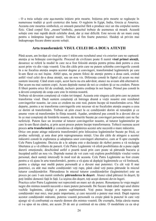 - O a treia soluţie este aşa-numita iniţiere prin moarte. Iniţierea prin moarte se regăseşte în
numeroase tradiţii şi şcoli ezoterice din lume. O regăsim în Egipt, India, Grecia şi America.
Aceasta este moartea simbolică, ce omoară parazitul fără a produce nici un rău corpului nostru
fizic. Când corpul fizic „moare”simbolic, parazitul trebuie de asemenea să moară. Această
soluţie este mai rapidă decât celelalte două, dar şi mai dificilă. Este nevoie de un mare curaj
pentru a întâmpina îngerul morţii. Trebuie să fim foarte puternici. Haideţi să privim mai
îndeaproape fiecare dintre aceste soluţii.
Arta transformării: VISUL CELEI DE-A DOUA ATENŢII
Până acum, am învăţat că visul pe care-1 trăim este rezultatul unui vis exterior care ne captează
atenţia şi ne hrăneşte convingerile. Procesul de civilizare poate fi numit visul primei atenţii,
deoarece se referă la modul în care ne-a fost folosită atenţia pentru prima dată pentru a crea
acest prim vis din viaţa voastră. Una din căile prin care ne putem schimba convingerile constă
în a ne focaliza atenţia asupra acestor dogme şi convingeri, transformând legămintele pe care
le-am făcut cu noi înşine. Altfel spus, ne putem folosi de atenţie pentru a doua oară, creând
astfel visul celei de-a doua atenţii, sau un nou vis. Diferenţa constă în faptul că acum nu mai
suntem inocenţi. Când eram copii, acest lucru nu era adevărat; atunci nu aveam altă alternativă.
Dar acum nu mai suntem copii. Acum depinde numai de noi ce credem i ce nu credem. Putemș
fi liberi pentru orice fel de credinţă, inclusiv pentru credinţa în noi înşine. Primul pas constă în
a deveni conştienţi de ceaţa care este în mintea noastră.
Trebuie să devenim conştienţi că visăm tot timpul. Aceasta este singura cale prin care ne putem
transforma visul. Dacă suntem conştienţi că întreaga dramă a vieţii noastre este rezultatul
convingerilor noastre, iar ceea ce credem nu este real, putem începe să transformăm ceva. Mai
departe, pentru a ne transforma convingerile este necesar să ne focalizăm atenţia asupra a ceea
ce dorim să transformăm. Trebuie să ştim exact la ce condiţionări dorim să renunţăm şi ce
anume vrem să transformăm în fiinţa noastră. Aşadar, următorul pas constă în a deveni din ce
în ce mai conştienţi de limitările noastre, de temerile bazate pe convingeri personale care ne fac
nefericiţi. Putem face un inventar al tuturor convingerilor noastre, al tuturor legămintelor pe
care le-am făcut cândva, şi prin acest proces putem începe transformarea. Toltecii numeau acest
proces arta transformării şi considerau că stăpânirea acestei arte necesită o mare măiestrie.
Orice om poate atinge măiestria transformării prin înlocuirea legămintelor bazate pe frică, ce
produc suferinţă, şi asta doar prin reprogramarea minţii. Una din căile de atingere a acestei
măiestrii constă în explorarea şi adoptarea unor convingeri alternative, cum ar fi spre exemplu
Cele Patru Legăminte. Decizia de a le adopta este o declaraţie de război pentru a vă recâştiga
libertatea şi a vă elibera de parazit. Cele Patru Legăminte vă oferă posibilitatea de a pune capăt
durerii emoţionale, deschizând astfel o poartă nouă prin care poate să pătrundă bucuria şi
începând astfel un nou vis. Depinde numai de voi cum veţi explora posibilităţile visului vostru
personal, dacă sunteţi interesa i în mod real de aceasta. Cele Patru Legăminte au fost createț
pentru a vă ajuta în arta transformării, pentru a vă ajuta să depăşiţi legămintele ce vă limitează,
pentru a câştiga mai multă putere personală şi a deveni mai puternici. Cu cât veţi fi mai
puternici, cu atât mai multe condiţionări veţi rupe, până când veţi putea pătrunde în miezul
tuturor condiţionărilor. Pătrunderea în miezul tuturor condiţionărilor (legămintelor) este un
proces pe care 1-am numit simbolic pătrunderea în deşert. Atunci când pătrunzi în deşert, îţi
poţi întâlni demonii faţă în faţă. La ieşirea din deşert, toţi aceşti demoni devin îngeri.
Practica celor Patru Legăminte noi reprezintă un mare act de putere. Renunţarea la vraja magiei
negre din mintea noastră necesită o mare putere personală. De fiecare dată când rupi unul dintre
vechile legăminte, câştigi o putere suplimentară. Veţi putea începe prin ruperea unor
condiţionări mai mici, mai puţin importante, şi care necesită o putere mai mică. După ruperea
acestor condiţionări mărunte, puterea voastră personală va creşte până la punctul în care veţi
ajunge să vă confruntaţi cu marele demon din mintea voastră. De exemplu, fetiţa căreia mama
ei i-a spus să nu cânte, are acum 20 de ani şi continuă să nu cânte. O modalitate ca ea să-şi
24
 