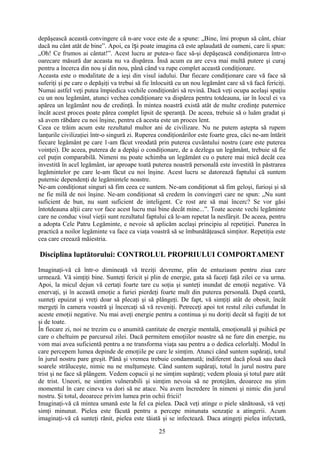 depăşească această convingere că n-are voce este de a spune: „Bine, îmi propun să cânt, chiar
dacă nu cânt atât de bine”. Apoi, ea î i poate imagina că este aplaudată de oameni, care îi spun:ș
„Oh! Ce frumos ai cântat!”. Acest lucru ar putea-o face să-şi depăşească condiţionarea într-o
oarecare măsură dar aceasta nu va dispărea. Însă acum ea are ceva mai multă putere şi curaj
pentru a încerca din nou şi din nou, până când va rupe complet această condiţionare.
Aceasta este o modalitate de a ieşi din visul iadului. Dar fiecare condiţionare care vă face să
suferiţi şi pe care o depăşiţi va trebui să fie înlocuită cu un nou legământ care să vă facă fericiţi.
Numai astfel veţi putea împiedica vechile condiţionări să revină. Dacă veţi ocupa acelaşi spaţiu
cu un nou legământ, atunci vechea condiţionare va dispărea pentru totdeauna, iar în locul ei va
apărea un legământ nou de credinţă. În mintea noastră există atât de multe credinţe puternice
încât acest proces poate părea complet lipsit de speranţă. De aceea, trebuie să o luăm gradat şi
să avem răbdare cu noi înşine, pentru că acesta este un proces lent.
Ceea ce trăim acum este rezultatul multor ani de civilizare. Nu ne putem aştepta să rupem
lanţurile civilizaţiei într-o singură zi. Ruperea condiţionărilor este foarte grea, căci ne-am întărit
fiecare legământ pe care 1-am făcut vreodată prin puterea cuvântului nostru (care este puterea
voinţei). De aceea, puterea de a depăşi o condiţionare, de a dezlega un legământ, trebuie să fie
cel puţin comparabilă. Nimeni nu poate schimba un legământ cu o putere mai mică decât cea
investită în acel legământ, iar aproape toată puterea noastră personală este investită în păstrarea
legămintelor pe care le-am făcut cu noi înşine. Acest lucru se datorează faptului că suntem
puternic dependenţi de legămintele noastre.
Ne-am condiţionat singuri să fim ceea ce suntem. Ne-am condiţionat să fim geloşi, furioşi şi să
ne fie milă de noi înşine. Ne-am condiţionat să credem în convingeri care ne spun: „Nu sunt
suficient de bun, nu sunt suficient de inteligent. Ce rost are să mai încerc? Se vor găsi
întotdeauna alţii care vor face acest lucru mai bine decât mine...”. Toate aceste vechi legăminte
care ne conduc visul vieţii sunt rezultatul faptului că le-am repetat la nesfârşit. De aceea, pentru
a adopta Cele Patru Legăminte, e nevoie să aplicăm acelaşi principiu al repetiţiei. Punerea în
practică a noilor legăminte va face ca viaţa voastră să se îmbunătăţească simţitor. Repetiţia este
cea care creează măiestria.
Disciplina luptătorului: CONTROLUL PROPRIULUI COMPORTAMENT
Imaginaţi-vă că într-o dimineaţă vă treziţi devreme, plin de entuziasm pentru ziua care
urmează. Vă simţiţi bine. Sunteţi fericit şi plin de energie, gata să faceţi faţă zilei ce va urma.
Apoi, la micul dejun vă certaţi foarte tare cu soţia şi sunteţi inundat de emoţii negative. Vă
enervaţi, şi în această emoţie a furiei pierdeţi foarte mult din puterea personală. După ceartă,
sunteţi epuizat şi vreţi doar să plecaţi şi să plângeţi. De fapt, vă simţiţi atât de obosit, încât
mergeţi în camera voastră şi încercaţi să vă reveniţi. Petreceţi apoi tot restul zilei cufundat în
aceste emoţii negative. Nu mai aveţi energie pentru a continua şi nu doriţi decât să fugiţi de tot
şi de toate.
În fiecare zi, noi ne trezim cu o anumită cantitate de energie mentală, emoţională şi psihică pe
care o cheltuim pe parcursul zilei. Dacă permitem emoţiilor noastre să ne fure din energie, nu
vom mai avea suficientă pentru a ne transforma viaţa sau pentru a o dedica celorlalţi. Modul în
care percepem lumea depinde de emoţiile pe care le simţim. Atunci când suntem supăraţi, totul
în jurul nostru pare greşit. Până şi vremea trebuie condamnată; indiferent dacă plouă sau dacă
soarele străluceşte, nimic nu ne mulţumeşte. Când suntem supăraţi, totul în jurul nostru pare
trist şi ne face să plângem. Vedem copacii şi ne simţim supăraţi; vedem ploaia şi totul pare atât
de trist. Uneori, ne simţim vulnerabili şi simţim nevoia să ne protejăm, deoarece nu ştim
momentul în care cineva va dori să ne atace. Nu avem încredere în nimeni şi nimic din jurul
nostru. Şi totul, deoarece privim lumea prin ochii fricii!
Imaginaţi-vă că mintea umană este la fel ca pielea. Dacă veţi atinge o piele sănătoasă, vă veţi
simţi minunat. Pielea este făcută pentru a percepe minunata senzaţie a atingerii. Acum
imaginaţi-vă că sunteţi rănit, pielea este tăiată şi se infectează. Daca atingeţi pielea infectată,
25
 